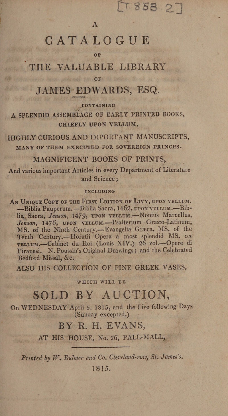 u ^sa 23 A CATALOG U E OF THE VALUABLE LIBRARY OF JAMES EDWARDS, ESQ. CONTAINING A SPLENDID ASSEMBLAGE OF EARLY PRINTED BOOKS, CHIEFLY UPON VELLUM. HIGHLY CURIOUS AND IMPORTANT MANUSCRIPTS, *» MANY OF THEM EXECUTED FOR SOVEREIGN PRINCES. MAGNIFICENT BOOKS OF PRINTS, And various important Articles in every Department of Literature and Science; INCLUDING An Unique Copy of the First Edition of Livy, upon vellum. .—Biblia Pauperum.—Biblia Sacra, 1462, upon vellum.—Bib- lia Sacra, Jenson, 1479? upon vellum.—-Nonius Marcellus, Jenson, 1476, upon vellum.—Fsalterium Gra?co=Latinum, MS. of the Ninth Century.— Evangelia Graeca, MS. of the Tenth Century.—Horatii Opera a most splendid MS. on vellum.—-Cabinet du Roi (Louis XIV.) 26 vol.-—Opere di Piranesi. N. Poussin's Original Drawings; and the Celebrated Bedford Missal, &amp;c. ALSO HIS COLLECTION OF FINE GREEK VASES. WHICH WILL BE SOLD BY AUCTION, On WEDNESDAY April 5, 1815, and the Five following Days (Sunday excepted.) BY R. H. EVANS, AT HIS HOUSE, No. 26, PALL-MALL, Printed by JV. Buhner and Co. Clevetand-row, St. James s. 1815.