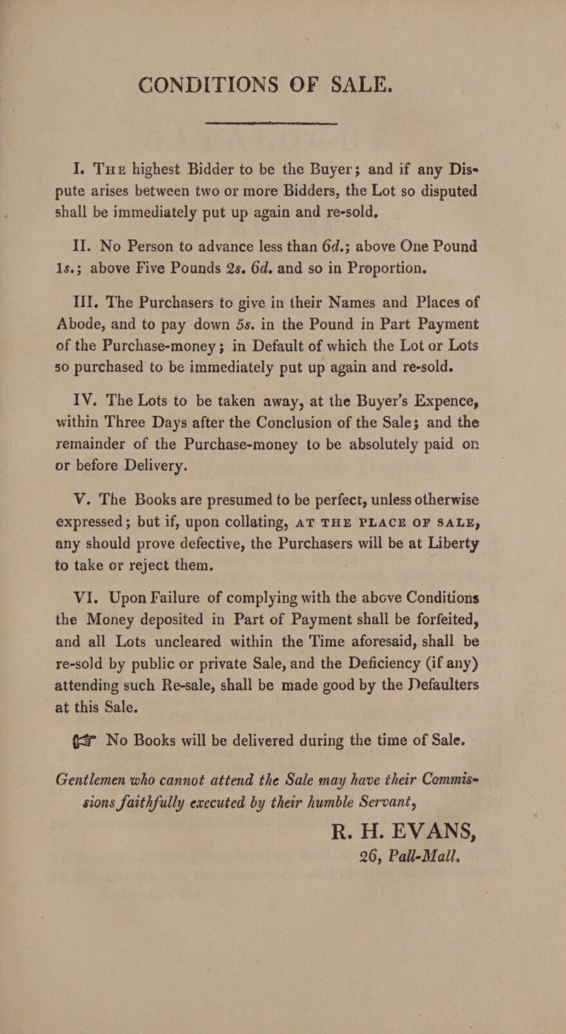 CONDITIONS OF SALE. I. The highest Bidder to be the Buyer; and if any Dis¬ pute arises between two or more Bidders, the Lot so disputed shall be immediately put up again and re-sold, II. No Person to advance less than 6d.; above One Pound Is.; above Five Pounds 2s. 6d. and so in Proportion. III. The Purchasers to give in their Names and Places of Abode, and to pay down 5s. in the Pound in Part Payment of the Purchase-money; in Default of which the Lot or Lots so purchased to be immediately put up again and re-sold. IV. The Lots to be taken away, at the Buyer’s Expence, within Three Days after the Conclusion of the Sale; and the remainder of the Purchase-money to be absolutely paid on or before Delivery. V. The Books are presumed to be perfect, unless otherwise expressed; but if, upon collating, at the place of sale, any should prove defective, the Purchasers will be at Liberty to take or reject them. VI. Upon Failure of complying with the above Conditions the Money deposited in Part of Payment shall be forfeited, and all Lots uncleared within the Time aforesaid, shall be re-sold by public or private Sale, and the Deficiency (if any) attending such Re-sale, shall be made good by the Defaulters at this Sale. (J^lT No Books will be delivered during the time of Sale. Gentlemen who cannot attend the Sale may have their Commis¬ sions faithfully executed by their humble Servant, R. H. EVANS, Pall-Mall,
