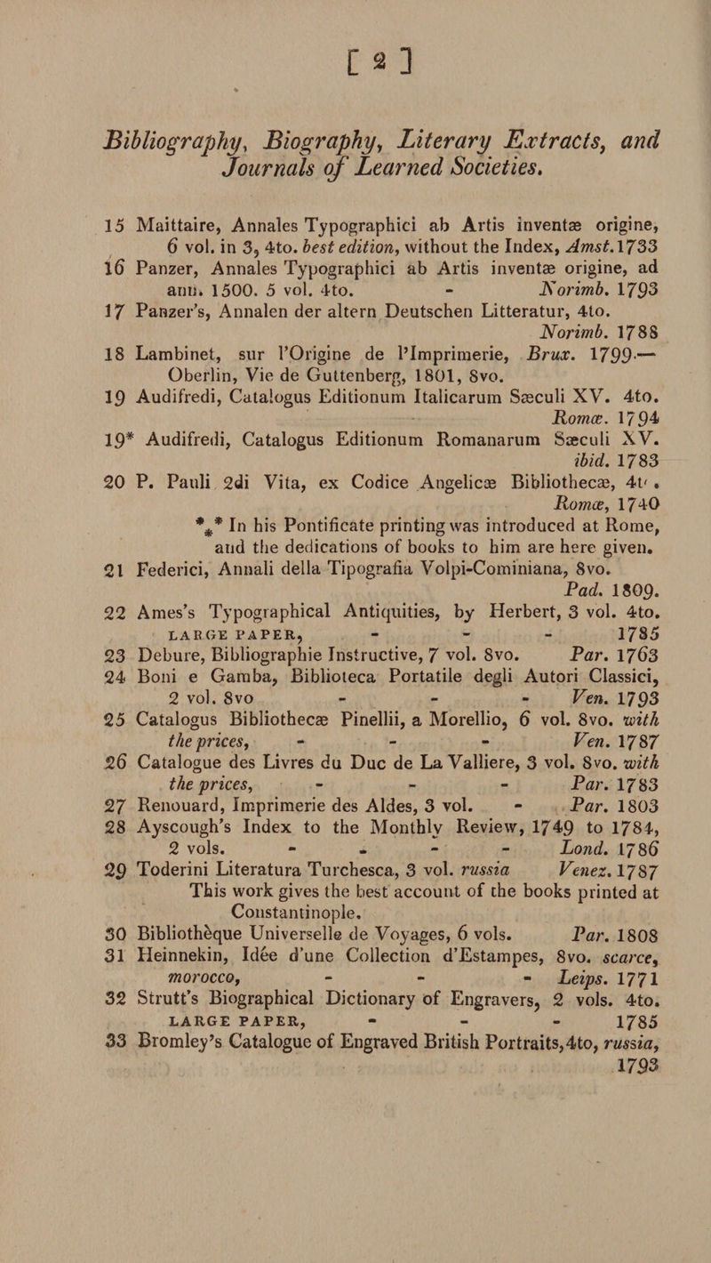 Bibliography, Biography, Literary Extracts, Journals of Learned Societies. 15 Maittaire, Annales Typographic! ab Artis invent® origine, 6 vol. in 3, 4to. best edition, without the Index, Amst.1733 16 Panzer, Annales Typographic! ab Artis invent® origine, ad ann» 1500. 5 vol. 4to. - Rorimb. 1793 17 Panzer's, Annalen der altern Deutschen Litteratur, 4to. Norimb. 178S 18 Lambinet, sur l’Origine de l’Imprimerie, Brux. 1799'— Oberlin, Vie de Guttenberg, 1801, 8vo. 19 Audifredi, Catalogus Editionum Italicarum S®culi XV. 4to. Romce. 1794 19* Audifredi, Catalogus Editionum Romanarum Saeculi XV. ibid. 1783 20 P. Pauli 2di Vita, ex Codice Angelic® Bibliothecae, 4t* . Romce, 1740 In his Pontificate printing was introduced at Rome, aud the dedications of books to him are here given. 21 Federici, Annali della Tipografia Volpi-Cominiana, 8vo. Pad. I8O9. 22 Ames’s Typographical Antiquities, by Herbert, 3 vol. 4to. LARGE PAPER, - 1785 23 Debure, Bibliographie Instructive, 7 vol. 8vo. Par. 1763 24 Boni e Gamba, Biblioteca Portatile degli Autori Classici, 2 vol. 8vo - Ven. 1793 25 Catalogus Bibliothecae Pinellii, a Morellio, 6 vol. 8vo. with the prices, - Ven. 1787 26 Catalogue des Livres du Due de La Valliere, 3 vol. Svo. with the prices, - Par. 1783 27 Renouard, Imprimerie des Aides, 3 vol. - Par. 1803 28 Ayscough’s Index to the Monthly Review, 1749 to 1784, 2 vols. - Bond. 178fi 29 Toderini Literatura Turchesca, 3 vol. russia Venez. 1787 This work gives the best account of the books printed at Constantinople. 30 Bibliotheque Universelle de Voyages, 6 vols. Par. 1808 31 Heinnekin, Idee d’une Collection d’Estampes, 8vo. scarce, morocco, - - Leips. 1771 32 Strutt’s Biographical Dictionary of Engravers, 2 vols. 4to. LARGE PAPER, - 1785 33 Bromley’s Catalogue of Engraved British Portraits,4to, russia, 1793