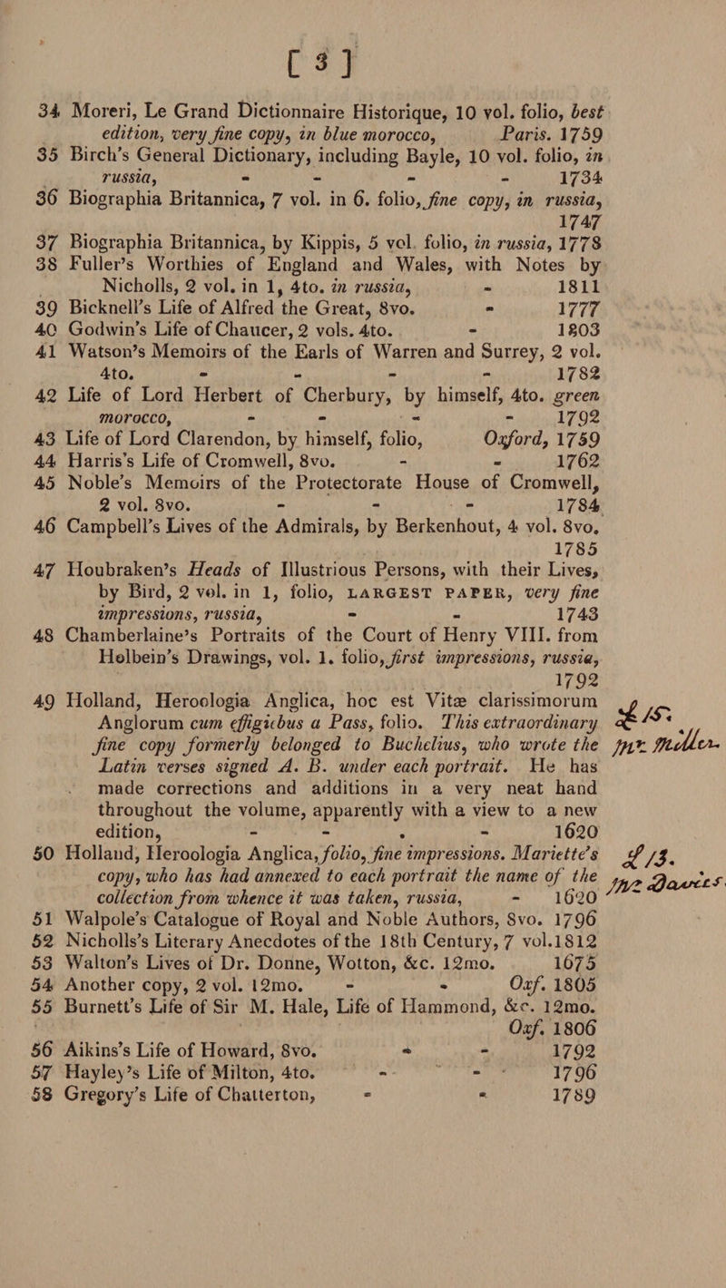 [3] 34 Moreri, Le Grand Dictionnaire Historique, 10 vol. folio, best edition, very fine copy , in blue morocco, Paris. 1759 35 Birch’s General Dictionary, including Bayle, 10 vol. folio, in russia, - - - 1734 36 Biographia Britannica, 7 vol. in 6. folio, jine copy, in russia, 1747 37 Biographia Britannica, by Kippis, 5 vol folio, in russia, 1778 38 Fuller’s Worthies of England and Wales, with Notes by Nicholls, 2 vol. in 1, 4to. in russia, - 1811 39 Bicknell’s Life of Alfred the Great, 8vo. - 1777 40 Godwin’s Life of Chaucer, 2 vols. 4to. - 1803 41 Watson’s Memoirs of the Earls of Warren and Surrey, 2 vol. 4to. - - - 1782 42 Life of Lord Herbert of Cherbury, by himself, 4to. green morocco, - - - 1792 43 Life of Lord Clarendon, by himself, folio, Oxford, 1759 44 Harris’s Life of Cromwell, 8vo. - - 1762 45 Noble’s Memoirs of the Protectorate House of Cromwell, 2 vol. 8vo. - 1784 46 Campbell’s Lives of the Admirals, by Berkenhout, 4 vol. 8vo. 1785 47 Houbraken’s Heads of Illustrious Persons, with their Lives, by Bird, 2 vol. in 1, folio, largest paper, very fine impressions, russia, - - 1743 48 Chamberlaine’s Portraits of the Court of Henry VIII. from Holbein’s Drawings, vol. 1. folio,first impressions, russia, 1792 49 Holland, Heroologia Anglica, hoc est Vitae clarissimorum Anglorum cum ejfigiibus a Pass, folio. This extraordinary Jine copy formerly belonged to Buchelius, who wrote the Latin verses signed A. B. under each portrait. He has made corrections and additions in a very neat hand throughout the volume, apparently with a view to a new edition, - - 1620 50 Holland, Heroologia Anglica folio, fine impressions. Mariette’s it/3, copy, who has had annexed to each portrait the name of the collect ion. frnm inhmrp it trn* taken, russia. - 1 / ~~ collection from whence it was taken, russia, - l6‘20 Walpole’s Catalogue of Royal and Noble Authors, Svo. 1796 Nicholls’s Literary Anecdotes of the 18 th Century, 7 vol.1812 Walton’s Lives of Dr. Donne, Wotton, &amp;c. 12mo. 1675 Another copy, 2 vol. l2mo. - • Oxf. 1805 Burnett’s Life of Sir M. Hale, Life of Hammond, &amp;r. l2mo. Oxf 1806 56 Aikins’s Life of Howard, Svo. • - 1792 57 Hayley’s Life of Milton, 4to. ~ - 1796 58 Gregory’s Life of Chatter ton, - -• 1789 51 52 53 54 55