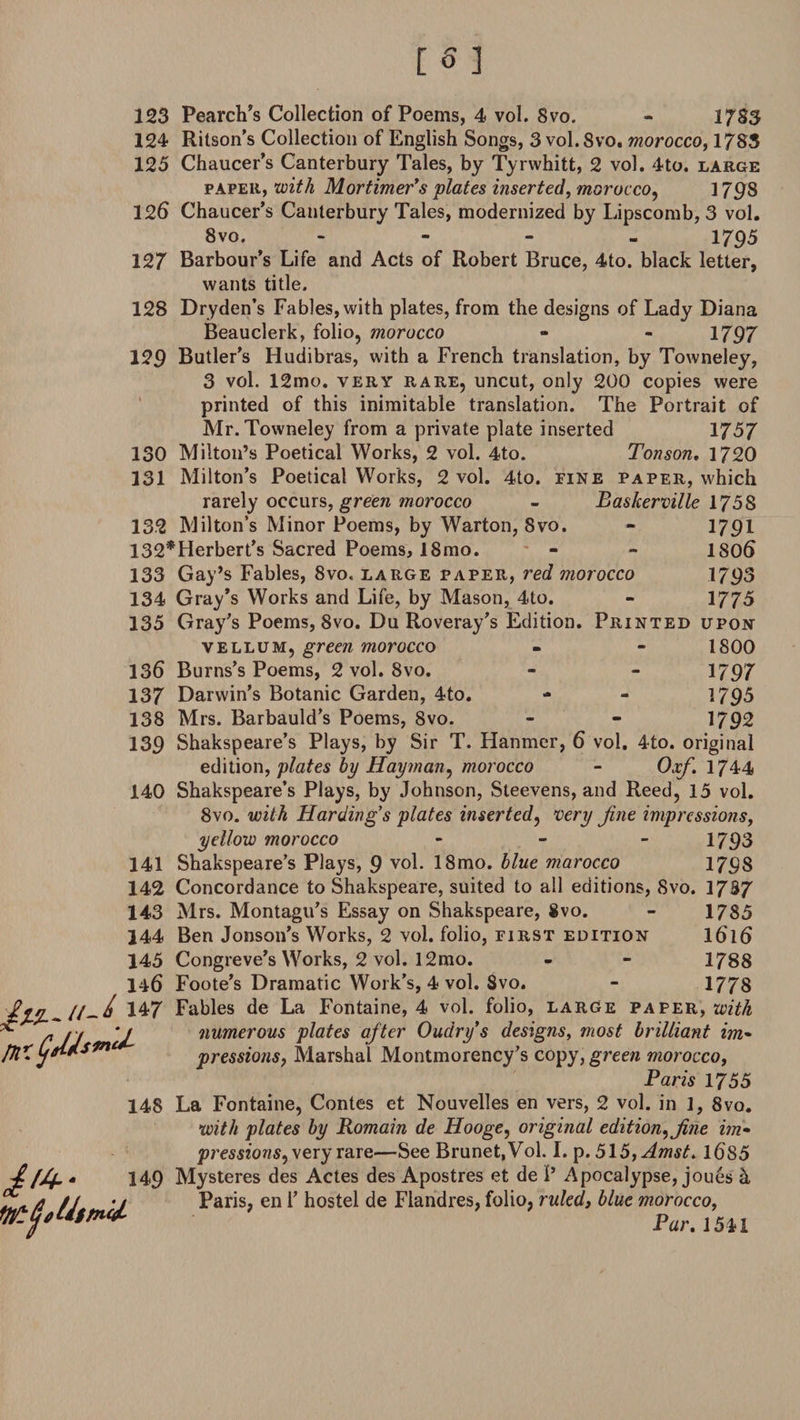 123 Pearch’s Collection of Poems, 4 vol. 8vo. - 1785 124 Ritson’s Collection of English Songs, 3 vol. 8vo. morocco, 1785 125 Chaucer’s Canterbury Tales, by Tyrwhitt, 2 vol. 4to. large paper, with Mortimer’s plates inserted, morocco, 1 798 126 Chaucer’s Canterbury Tales, modernized by Lipscomb, 3 vol. Svo. - - - - 1795 127 Barbour’s Life and Acts of Robert Bruce, 4to. black letter, wants title. 128 Dryden’s Fables, with plates, from the designs of Lady Diana Beauclerk, folio, morocco - - 1797 129 Butler’s Hudibras, with a French translation, by Towneley, 3 vol. 12mo. very rare, uncut, only 200 copies were printed of this inimitable translation. The Portrait of Mr. Towneley from a private plate inserted 1757 130 Milton’s Poetical Works, 2 vol. 4to. Tonson. 1720 131 Milton’s Poetical Works, 2 vol. 4to. fine paper, which rarely occurs, green morocco - Baskerville 1758 132 Milton’s Minor Poems, by Warton, Svo. - 1791 132*Herbert’s Sacred Poems, 18mo. - - 1806 133 Gay’s Fables, 8vo, large paper, red morocco 1793 134 Gray’s Works and Life, by Mason, 4to. - 1775 135 Gray’s Poems, Svo. Du Roveray’s Edition. Printed upon vellum, green morocco - - 1800 136 Burns’s Poems, 2 vol. Svo. - - 1797 137 Darwin’s Botanic Garden, 4to. - - 1795 138 Mrs. Barbauld’s Poems, 8vo. - - 1792 139 Shakspeare’s Plays, by Sir T. Hanmer, 6 vol, 4to. original edition, plates by Hayman, morocco - Oxf. 1744 140 Shakspeare’s Plays, by Johnson, Steevens, and Reed, 15 vol. 8vo. with Harding’s plates inserted, very fine impressions, yellow morocco - 1793 141 Shakspeare’s Plays, 9 vol. 18mo. blue marocco 1798 142 Concordance to Shakspeare, suited to all editions, Svo. 17S7 143 Mrs. Montagu’s Essay on Shakspeare, Svo. - 1785 144 Ben Jonson’s Works, 2 vol. folio, first edition I616 145 Congreve’s Works, 2 vol. l2mo. - - 1788 146 Foote’s Dramatic Work’s, 4 vol. Svo. - 1778 ' 147 Fables de La Fontaine, 4 vol. folio, large paper, with u numerous plates afiter Oudry’s designs, most brilliant im- pressions, Marshal Montmorency’s copy, green morocco, Paris 1755 148 La Fontaine, Contes et Nouvelles en vers, 2 vol. in 1, 8vo. with plates by Romain de Hooge, original edition, fine im¬ pressions, very rare—See Brunet, Vol. I. p. 5l5,AmsL 1685 149 Mysteres des Actes des Apostres et de 1’ Apocalypse, joues h Paris, en 1’ hostel de Flandres, folio, ruled, blue morocco, Par. 1541
