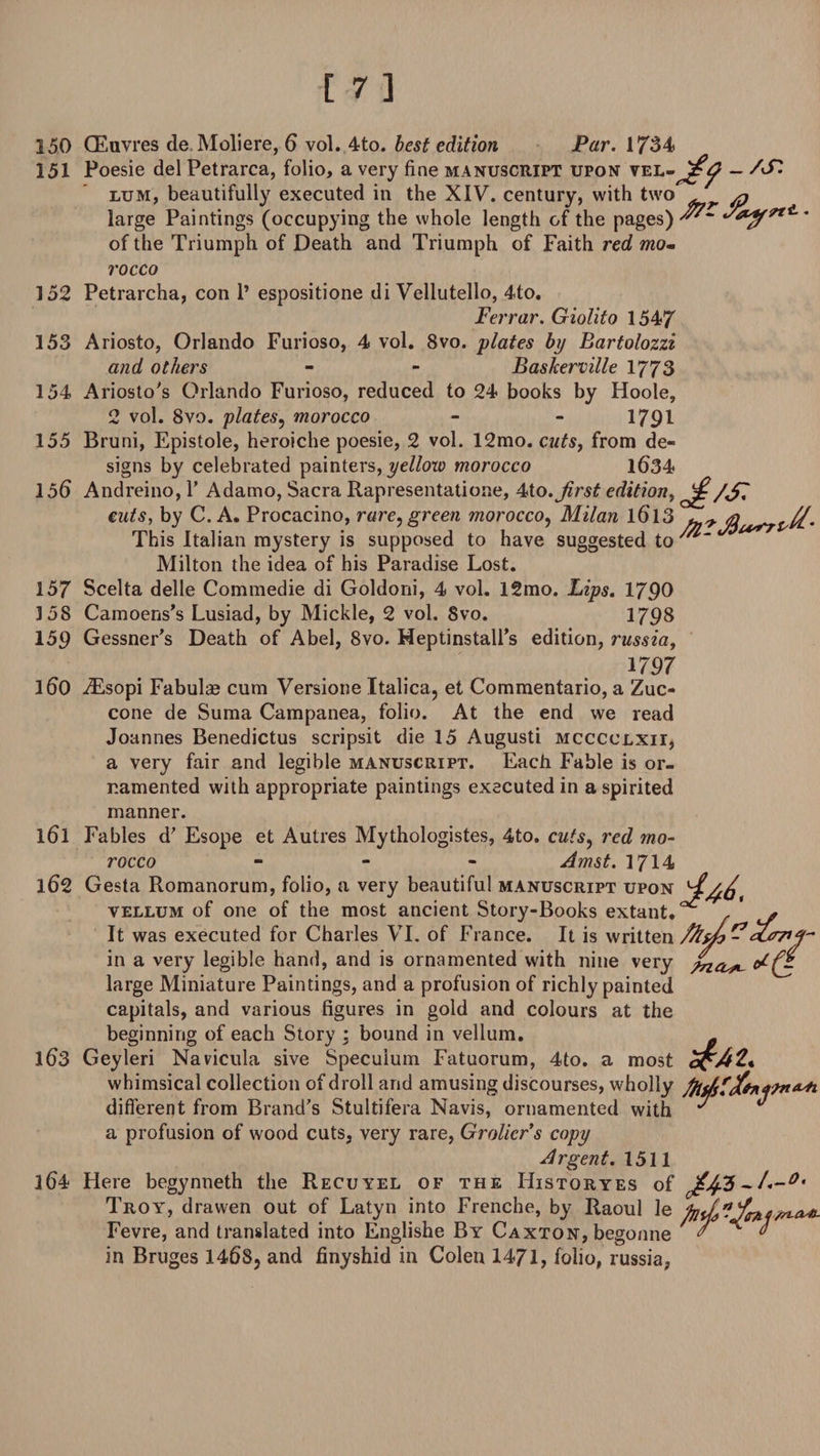 250 151 152 153 154 155 156 157 358 159 160 161 162 163 364 Tti. (Euvres de Moliere, 6 vol. 4to. best edition Par. 1734 Poesie del Petrarca, folio, a very fine manuscript upon vel- - /St lum, beautifully executed in the XIV. century, with two ^ large Paintings (occupying the whole length of the pages) of the Triumph of Death and Triumph of Faith red mo- rocco Petrarcha, con 1’ espositione di Vellutello, 4to. Ferrar. Giolito 1547 Ariosto, Orlando Furioso, 4 vol. 8vo. plates by Bartolozzi and others - - Baskerville 1773 Ariosto's Orlando Furioso, reduced to 24 books by Hoole, 2 vol. 8vo. plates, morocco - - 1791 Bruni, Epistole, heroiche poesie, 2 vol. 12mo. cutsf from de¬ signs by celebrated painters, yellow morocco 1634 Andreino, Y Adamo, Sacra Rapresentatione, 4to.Jirst edition, ^/S cuts, by C. A. Procacino, rare, green morocco, Milan 1613 This Italian mystery is supposed to have suggested to Milton the idea of his Paradise Lost. Scelta delle Commedie di Goldoni, 4 vol. 12mo. Lips. 17Q0 Camoens’s Lusiad, by Mickle, 2 vol. Svo. 1798 Gessner's Death of Abel, Svo. Heptinstall’s edition, russia, 1797 iEsopi Fabulae cum Versione Italica, et Commentario, a Zuc- cone de Suma Campanea, folio. At the end we read Joannes Benedictus scripsit die 15 Augusti mcccclxii, a very fair and legible manuscript. Each Fable is or¬ namented with appropriate paintings executed in a spirited manner. Fables d' Esope et Autres Mythologistes, 4to. cuts, red mo¬ rocco - Amst. 1714 Gesta Romanorum, folio, a very beautiful manuscript upon ^£a^ vellum of one of the most ancient Story-Books extant, ^ / * It was executed for Charles VI. of France. It is written /%*/&gt; ^ in a very legible hand, and is ornamented with nine very ha*- large Miniature Paintings, and a profusion of richly painted capitals, and various figures in gold and colours at the beginning of each Story ; bound in vellum. ^ Geyleri Navicula sive Speculum Fatuorum, 4to. a most whimsical collection of droll and amusing discourses, wholly different from Brand's Stultifera Navis, ornamented with ^ ” a profusion of wood cuts, very rare, Grolicr’s copy Argent. 1511 Here begynneth the Recuyel of the Historyes of ~1.-0, Troy, drawen out of Latyn into Frenche, by Raoul le */*.*-*- Fevre, and translated into Englishe By Caxton, begonne in Bruges 1468, and finyshid in Colen 1471, folio, russia,