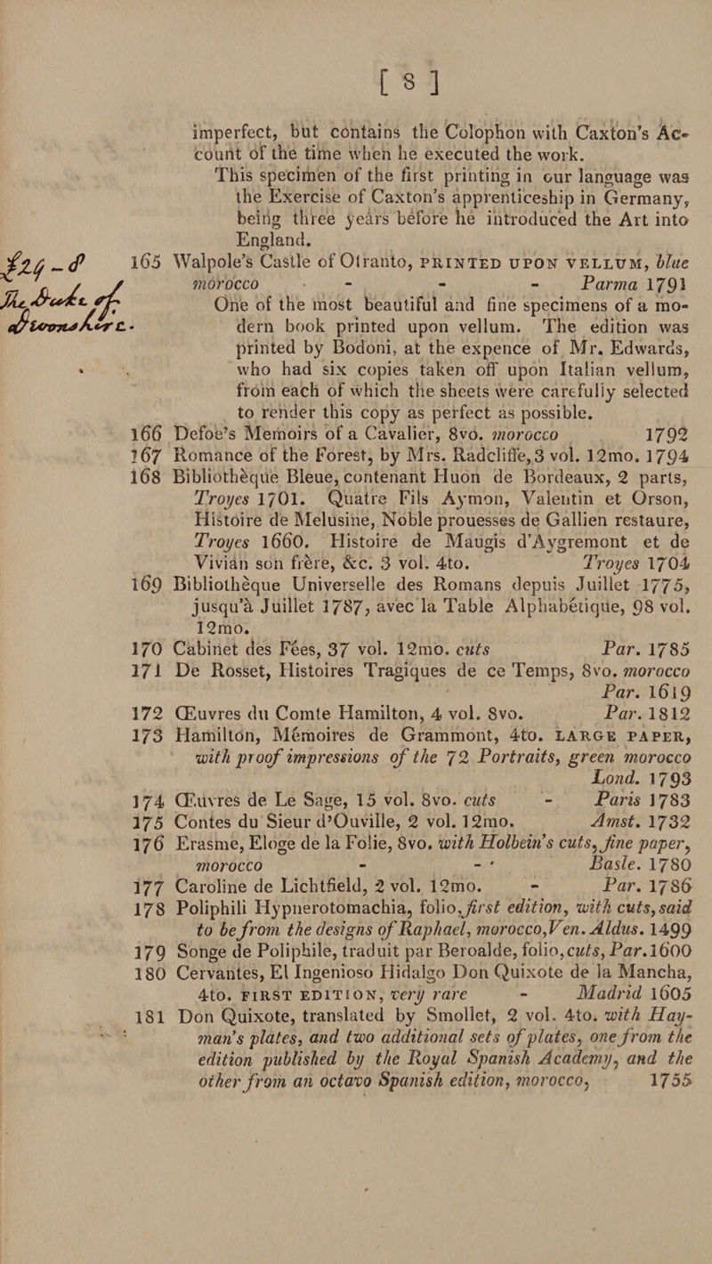 imperfect, but contains the Colophon with Caxton’s Ac* count of the time when he executed the work. This specimen of the first printing in our language was the Exercise of Caxton’s apprenticeship in Germany, being three years before he introduced the Art into England. 165 Walpole’s Castle of Otranto, printed upon vellum, blue morocco - Parma 1791 One of the most beautiful and fine specimens of a mo* * dern book printed upon vellum. The edition was printed by Bodoni, at the expence of Mr. Edwards, who had six copies taken off upon Italian vellum, from each of which the sheets were carefully selected to render this copy as perfect as possible. 166 Defoe’s Memoirs of a Cavalier, 8vo. morocco 1792 167 Romance of the Forest, by Mrs. Radcliffe,3 vol. 12mo. 1794 168 Bibliotheque Bleue, contenant Huon de Bordeaux, 2 parts, Troyes 1701. Quatre Fils Aymon, Valentin et Orson, Histoire de Melusine, Noble prouesses de Gallien restaure, Troyes l660. Histoire de Maugis d’Aygremont et de Vivian son frere, &amp;c. 3 vol. 4to. Troyes 1704 169 Bibliotheque Universelle des Romans depuis Juillet 1775, jusqu’a Juillet 3 787? avec la Table Alpliabetique, 98 vol. 32mo. 170 Cabinet des Fees, 37 vol. 12mo, cuts Par. 1785 171 De Rosset, Ilistoires Tragiques de ce Temps, 8vo. morocco Par. 1619 172 CEuvres du Comte Hamilton, 4 vol. 8vo. Par. 1812 173 Hamilton, Memoires de Grammont, 4to. large paper, with proof impressions of the 72 Portraits, green morocco Lond. 1793 374 CF.uvres de Le Sage, 15 vol. 8vo. cuts - Paris 1783 375 Contes du Sieur d’Ouville, 2 vol. 12mo. Amst. 1732 176' Erasme, Eloge de la Foiie, 8vo. with Holbeins cuts, fine paper, morocco - - * Basle. 1780 177 Caroline de Lichtfield, 2 vol, 12mo. - Par. 1786 178 Poliphili Hypnerotomachia, folio,first edition, with cuts,said to be from the designs of Raphael, morocco, Ven. Aldus. 1499 179 Songe de Poliphile, traduit par Beroalde, folio,cuts, Par. 360Q 180 Cervantes, El Ingenioso Hidalgo Don Quixote de la Mancha, 4to. first edition, very rare - Madrid 1(505 181 Don Quixote, translated by Smollet, 2 vol, 4to. with Hay- man's plates, and two additional sets of plates, one from the edition published by the P^oyal Spanish Academy, and the other from an octavo Spanish edition, morocco, 1755