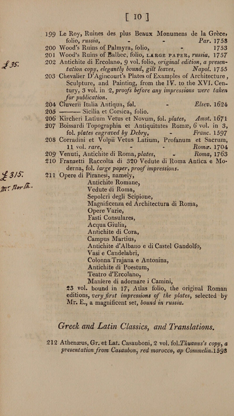 £3/i: fo*; florfc' 199 Le Roy, Ruines des plus Beaux Monumens de la Gr&amp;ce&gt; folio, russia, - - Par. 1758 200 Wood's Ruins of Palmyra, folio, - 1753 201 Wood’s Ruins of Balbec, folio, large paper, russia, 1757 202 Antichite di Ercolano, 9 vol. folio, original edition, a preset tation copy, elegantly bound, gilt leaves, Napol. 1755 203 Chevalier D’Agincourt’s Plates of Examples of Architecture, Sculpture, and Painting, from the IV, to the XVI. Cen¬ tury, 3 vol, in 2, proofs before any impressions were taken for publication. 204 Cluverii Italia Antiqua, f©I. - Elsev. 1624 205 -Sicilia et Corsica, folio. 206 Kircheri Latium Vetus et Novum, fol. plates, Amst. 1671 207 Boissardi Topographia et Antiquitates Romae, 6 vol. in 3, fol. plates engraved by Debry, - Franc. 1597 208 Corradini et Volpii Vetus Latium, Profanutn et Sacrum, 11 vol. rare, - - Roma. 1704 209 Venuti, Antichite di Roma, plates, - Roma, 1763 210 Franzetti Raccolta di 320 Vedule di Roma Antica e Mo- derna, fol. large paper, proof impressions. 211 Opere di Piranesi, namely, Antichite Romane, Vedute di Roma, Sepolcri degli Scipione, Magnificenza ed Architectura di Roma, Opere Varie, Fasti Consulares, Acqua Giulia, Antichite di Cora, Campus Marti us, Antichite d’Albano e di Castel Gandolfo, Vasi e Candelabri, ColonnaTrajana e Antonina, Antichite di Poestum, Teatro d’Ercolano, Maniere di adornare i Camini, 23 vol. bound in 17, Atlas folio, the original Roman editions, very first impressions of the plates, selected by Mr. E., a magnificent set, bound in russia. Greek and Latin Classics, and Translations. 212 Athenaeus, Gr. et Lat. Casauboni, 2 vol. fol.Thuanus's copyy a presentation from Casaubon, red morocco, ap Commelin. 1598