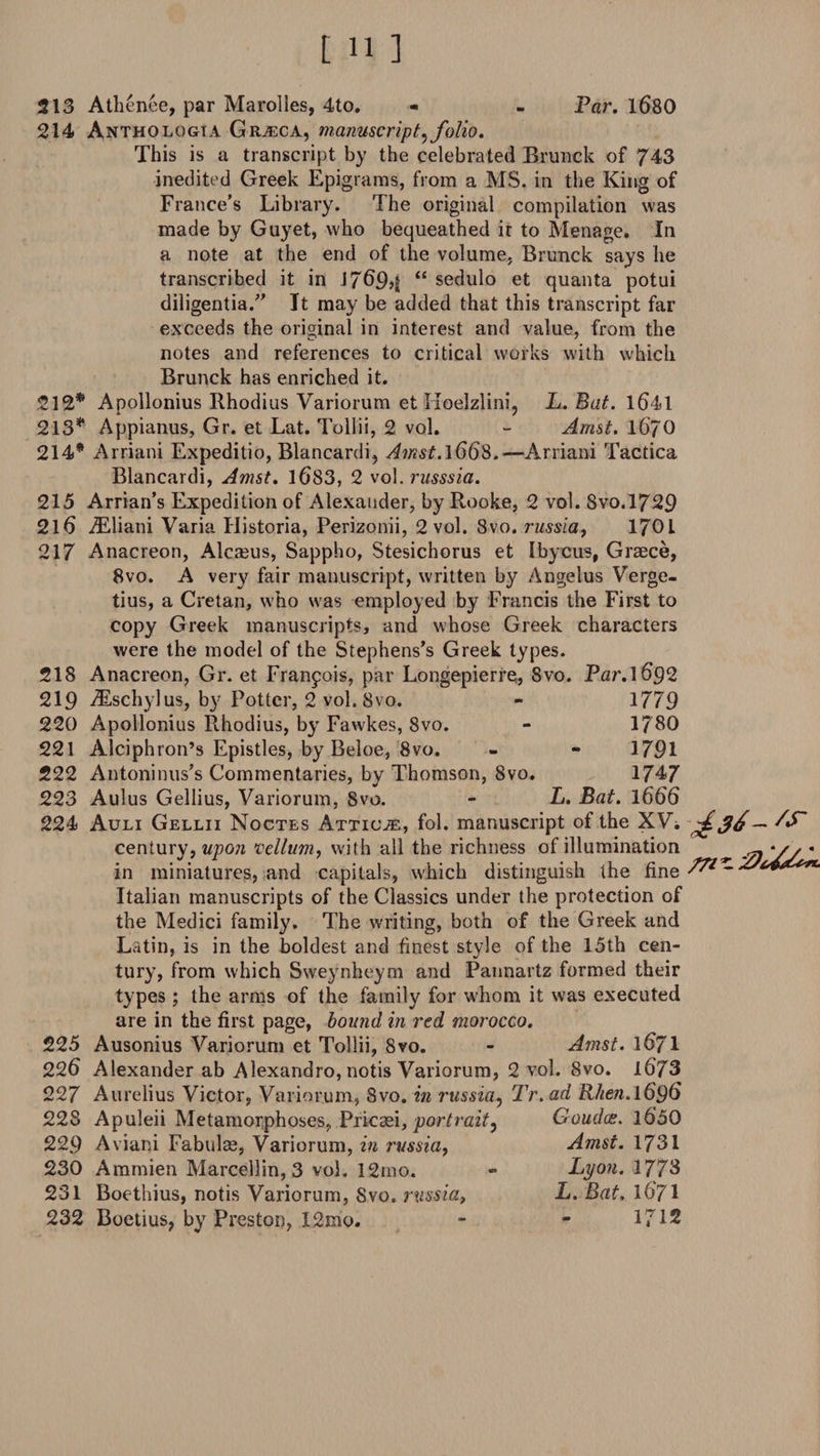 111 ] Par. 1680 213 Athenee, par Marolles, 4to. - 214 Anthologta Grasca, manuscript, folio. This is a transcript by the celebrated Brunck of 743 inedited Greek Epigrams, from a MS. in the King of France’s Library. The original compilation was made by Guyet, who bequeathed it to Menage. In a note at the end of the volume, Brunck says he transcribed it in 17694 “ sedulo et quanta potui diligentia.” It may be added that this transcript far exceeds the original in interest and value, from the notes and references to critical works with which Brunck has enriched it. 212* Apollonius Rhodius Variorum et Iioelzlini, L. Bat. 1641 213* Appianus, Gr. et Lat. Tollii, 2 vol. - Amst. I67O 214* Arriani Expeditio, Blancardi, Amst.\€6S,-—Arriani Tactica Blancardi, Amst. 1683, 2 vol. russsia. 215 Arrian’s Expedition of Alexander, by Rooke, 2 vol. Svo.1729 216 TEliani Varia Historia, Perizonii, 2 vol. 8vo. russia, 1701 217 Anacreon, Alcreus, Sappho, Stesichorus et Ibycus, Graece, 8vo. A very fair manuscript, written by Angelus Verge- tius, a Cretan, who was employed by Francis the First to copy Greek manuscripts, and whose Greek characters were the model of the Stephens’s Greek types. 218 Anacreon, Gr. et Francois, par Longepierre, 8vo. Par.1692 219 iEschylus, by Potter, 2 vol. 8vo. - 1779 220 Apollonius Rhodius, by Fawkes, 8vo. - 1780 221 Alciphron’s Epistles, by Beloe, 8vo. - - 1791 222 Antoninus’s Commentaries, by Thomson, 8vo. 1747 223 Aulus Gellius, Variorum, 8vo. - L. Bat. 1666 224 Auli Gellii Noctes Atticae, fol. manuscript of the XVi ds*- &amp; century, upon vellum, with all the richness of illumination ^ y, • in miniatures, and capitals, which distinguish the fine ^ ~ Italian manuscripts of the Classics under the protection of the Medici family. The writing, both of the Greek and Latin, is in the boldest and finest style of the 15th cen¬ tury, from which Sweynheym and Pannartz formed their types ; the arms of the family for whom it was executed are in the first page, bound in red morocco. 225 Ausonius Variorum et Tollii, 8vo. - Amst. 1671 226 Alexander ab Alexandro, notis Variorum, 2 vol. Svo. l673 227 Aurelius Victor, Variorum, Svo. in russia, Tr.ad R/dew.1696 228 229 230 231 232 Apuleii Metamorphoses, Pricsei, portrait, Aviani Fabulrn, Variorum, in russia, Ammien Marcellin, 3 vol. 12mo. Boethius, notis Variorum, Svo. russia, Boetius, by Preston, 12mo. Gouda:. 1650 Amst. 1731 Lyon. 1773 L. Bat, 1671 1712
