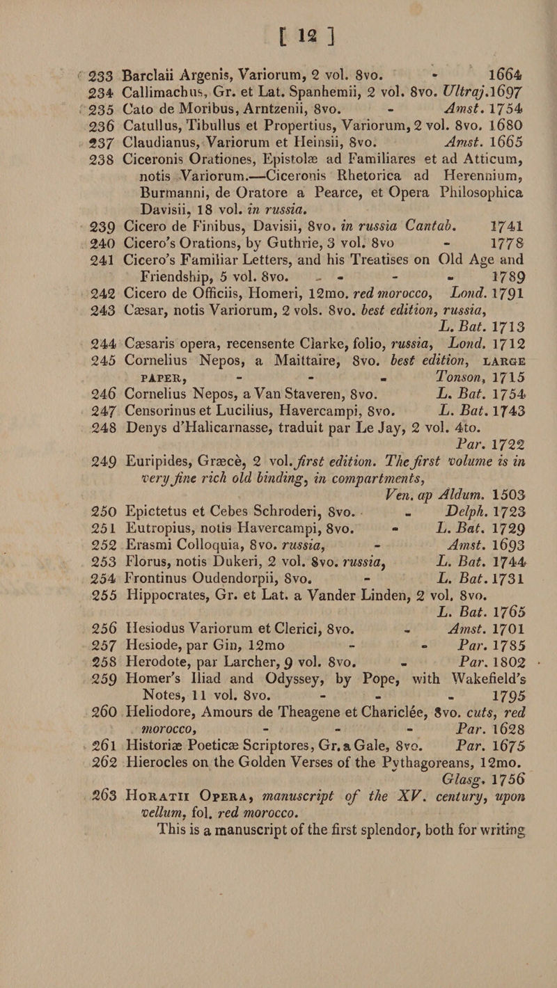 233 Barclaii Argenis, Variorum, 2 vol. 8vo. • 1664 234 Callimachus, Gr. et Lat. Spanhemii, 2 vol. 8vo. Ultraj ,\6§7 235 Cato de Moribus, Arntzenii, 8vo. - Amst. 1754 236 Catullus, Tibullus et Propertius, Variorum, 2 vol. 8vo. 1680 237 Claudianus, Variorum et Heinsii, 8vo. Amst. 1665 238 Ciceronis Orationes, Epistolae ad Familiares et ad Atticum, notis Variorum.—Ciceronis Rhetorica ad Herennium, Burmanni, de Oratore a Pearce, et Opera Philosophica Davisii. 18 vol. in russia. / 239 Cicero de Finibus, Davisii, 8vo. in russia Cantab. 3741 240 Cicero's Orations, by Guthrie, 3 vol. 8vo - 1778 241 Cicero's Familiar Letters, and his Treatises on Old Age and Friendship, 5 vol. 8vo. - - - - 1789 242 Cicero de Officiis, Homeri, 12mo. red morocco. Loud. 1791 243 Caesar, notis Variorum, 2 vols. 8vo. best edition, russia, L. Bat. 1713 244 Caesaris opera, recensente Clarke, folio, russia, Loud. 1712 245 Cornelius Nepos, a Maittaire, 8vo. best edition, large paper, - Tonson, 1715 246 Cornelius Nepos, a Van Staveren, 8vo. L. Bat. 1754 247 Censorinuset Lucilius, Havercampi, Svo. L. Bat. 1743 248 Denys d’Halicarnasse, traduit par Le Jay, 2 vol. 4to. Par. 1722 249 Euripides, Graece, 2 vol. first edition. The first volume is in very fine rich old binding, in compartments, Ven. ap Aldum. 1503 250 Epictetus et Cebes Schroderi, Svo. 251 Eutropius, notis Havercampi, 8vo. 252 Erasmi Colloquia, Svo. russia, 253 Florus, notis Dukeri, 2 vol. Svo. russia, 254 Frontinus Oudendorpii, Svo. 255 Hippocrates, Gr. et Lat. a Vander Linden, 2 vol. 8vo. L. Bat. 1765 Delph. 1723 L. Bat. 1729 Amst. 1693 L. Bat. 1744 L. Bat. 1731 Amst. 1701 Par. 1785 Par. 1802 Wakefield’s 1795 256 Hesiodus Variorum et Clerici, 8vo. 257 Hesiode, par Gin, 12mo 25S Herodote, par Larcher, 9 vol. 8vo. 259 Homer’s Iliad and Odyssey, by Pope, with Notes, 11 vol. Svo. 260 Heliodore, Amours de Theagene et Chariclee, 8vo. cuts, red morocco, - Par. 1628 261 Historiae Poeticae Scriptores, Gr.aGale, 8vo. Par. 1675 262 Hierocles on the Golden Verses of the Pythagoreans, 12mo. Glasg. 1756 263 Horatii Opera, manuscript of the XV. century, upon vellum, fol. red moi'occo. This is a manuscript of the first splendor, both for writing