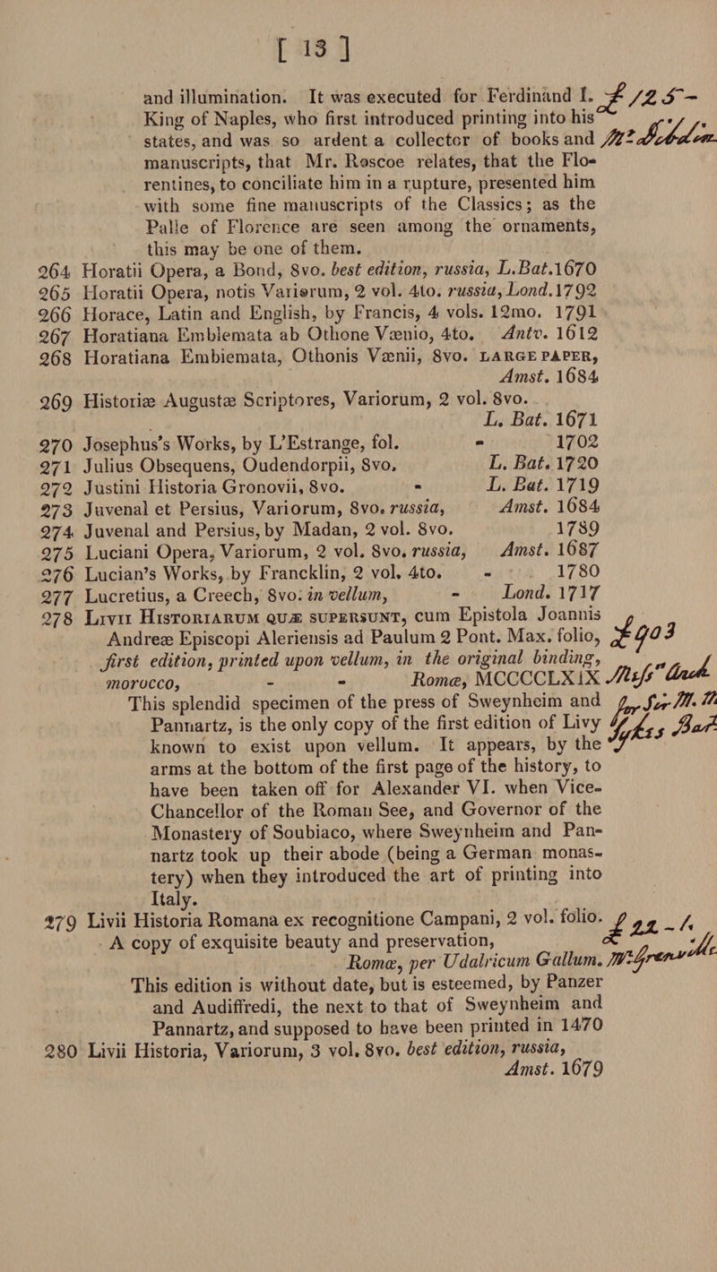 and illumination. It was executed for Ferdinand I. //£ S'~ King of Naples, who first introduced printing into his ef'//' states, and was so ardent a collector of books and manuscripts, that Mr. Roscoe relates, that the Flo¬ rentines, to conciliate him in a rupture, presented him with some fine manuscripts of the Classics; as the Palle of Florence are seen among the ornaments, this may be one of them. 2(54 Horatii Opera, a Bond, 8vo. best edition, russia, L.Bat.\670 265 Horatii Opera, notis Varisrum, 2 vol. 4to. russia,Lond.\792 266 Horace, Latin and English, by Francis, 4 vols. 12mo. 1791 267 Horatiana Emblemata ab Othone Vcenio, 4to. Antv. l6l2 268 Horatiana Embiemata, Othonis Vamii, 8vo. large paper, Amst. l684 269 Historiae Augustae Scriptores, Variorum, 2 vol. 8vo. L. Bat. 1671 270 Josephus’s Works, by L’Estrange, fol. 271 Julius Obsequens, Oudendorpii, 8vo, 272 Justini Historia Gronovii, 8vo. 273 Juvenal et Persius, Variorum, 8vo. russia, 274 Juvenal and Persius, by Madan, 2 vol. Svo. 275 Luciani Opera, Variorum, 2 vol. Svo .russia, 276 Lucian’s Works, by Francklin, 2 vol, 4to. 277 Lucretius, a Creech, Svo. in vellum, 278 Livii Historiarum qu,® supersunt, cum Epistola Joannis » Andreas Episcopi Aleriensis ad Paulum 2 Pont. Max. folio, first edition, printed upon vellum, in the original binding, „ rrt/, / morocco, - - Roma, MCCCCLXiX^^ This splendid specimen of the press of Sweynheim and itrrSfirW' ft Pannartz, is the only copy of the first edition of Livy h’ 7 ^ known to exist upon vellum. It appears, by the j arms at the bottom of the first page of the history, to have been taken off for Alexander VI. when Vice- Chancellor of the Roman See, and Governor of the Monastery of Soubiaco, where Sweynheim and Pan¬ nartz took up their abode (being a German monas¬ tery) when they introduced the art of printing into Italy. 279 Livii Historia Romana ex recognitione Campani, 2 vol. folio. £ *£ _ /, A copy of exquisite beauty and preservation, cC -if Romoe, per TJdalncum Galium. This edition is without date, but is esteemed, by Panzer and Audiffredi, the next to that of Sweynheim and Pannartz, and supposed to have been printed in 1470 280 Livii Historia, Variorum, 3 vol,8vo. best edition, russia, Amst. 1679 1702 L. Bat. 1720 L. Bat. 1719 Amst. l684 1789 Amst. 1687 1780 Lond. 1717