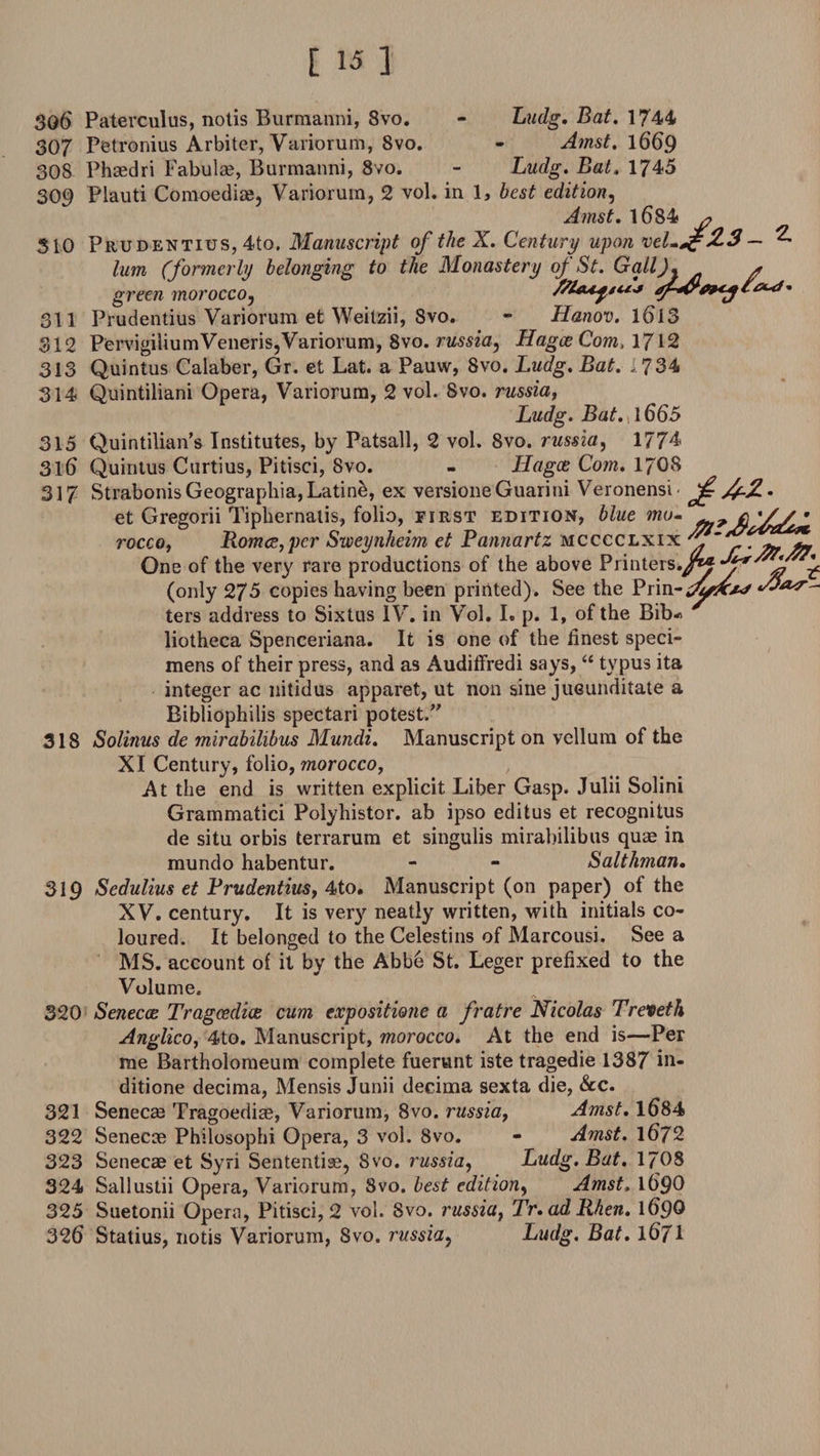 306 Paterculus, notis Burmanni, Svo. - Ludg. Bat. 1744 307 Petronius Arbiter, Variorum, 8vo. - Amst. 1669 308 Phcedri Fabulae, Burmanni, 8vo. - Ludg. Bat. 1745 309 Plauti Comoediae, Variorum, 2 vol. in 1, best edition, Amst. 1684 # 310 Prudentius, 4to. Manuscript of the X. Century upon xel-^cZ3 — ^ him (formerly belonging to the Monastery oj St. GallJ. a green morocco, /Km^s*** 311 Prudentius Variorum et Weitzii, Svo. - Hanov. 1613 312 PervigiliumVeneriSjVariorum, 8vo. russia, Hague Com, 1/12 313 Quintus Calaber, Gr. et Lat. a Pauw, Svo. Ludg. Bat. ,734 314 Quintiliani Opera, Variorum, 2 vol. Svo. russia, Ludg. Bat.{\665 315 Quintilian’s Institutes, by Patsall, 2 vol. Svo. russia, 1774 3lb Quintus Curtius, Pitisci, Svo. - Hague Com. 17O8 317 StrabonisGeographia,Latine, ex versioneGuarini Veronensi- d-Z. et Gregorii Tiphernaiis, folio, first edition, blue mo- Romce,pcr Sweynheim et Pannartz mcccclxix r. ^ rocco liotheca Spenceriana. It is one of the finest speci¬ mens of their press, and as Audiffredi says, “ tvpus ita integer ac nitidus apparet, ut non sine jiieunditate a Bibliophilis spectari potest.” 318 Solinus de mirabilibus Mundi. Manuscript on vellum of the XI Century, folio, morocco, At the end is written explicit Liber Gasp. Julii Solini Grammatici Polyhistor. ab ipso editus et recognitus de situ or bis terrarum et singulis mirabilibus quae in mundo habentur. - - Salthman. 319 Sedulius et Prudentius, 4to. Manuscript (on paper) of the XV. century. It is very neatly written, with initials co¬ loured. It belonged to the Celestins of Marcousi. See a MS. account of it by the Abb6 St. Leger prefixed to the Volume. 320 Senecce Tragcedice cum expositiojie a fratre Nicolas Treveth Anglicoy 4to. Manuscript, morocco. At the end is—Per me Bartholomeum complete fuerunt iste tragedie 1387 in- ditione decima, Mensis Junii decima sexta die, &amp;c. 321 Senecae Tragoedice, Variorum, 8vo. russia, Amst. 1684 322 Senecce Philosophi Opera, 3 vol. Svo. - Amst. \672 323 Senecae et Syri Sententise, Svo. russia, Ludg. Bat. 1708 324 Sailustii Opera, Variorum, Svo. best edition, Amst. 169O 325 Suetonii Opera, Pitisci, 2 vol. 8vo. russia, Tr.adRhen. 169® 326 Statius, notis Variorum, Svo. russia, Ludg. Bat. 1671