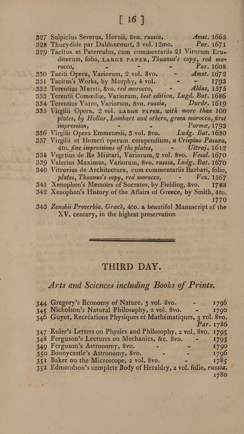 327 Sulpicius Severus, Hornii, 8vo. russia, Amst. 1665 328 Thucydide par Dablancourt, 3 vol. 12mo. Par. 1671 329 Tacitus et Paterculus, cum commentariis 21 Virorum Eru- ditorum, folio, large paper, Thuanus’s copy, red mo¬ rocco, m Par. 16'08 330 Taciti Opera, Variorum, 2 vol. 8vo. - Amst. 1672 331 Tacitus’s Works, by Murphy, 4 vol. - - 1793 332 Terentius Mureti, Svo. red morocco, - Aldus, 1575 333 Terentii Comnediae, Variorum, best edition, Lugd. Bat. 1686 334 Terentius Varro, Variorum, Svo. russia, Durdr. 1619 335 Virgilii Opera, 2 vol. large paper, with more than 100 plates, by Hollar, Lombart and others, greew morocco,first impression, - - Parmce, 1793 336 Virgilii Opera Emmenesii, 3 vol. 8vo. Ludg. Bat. 1680 337 Virgilii et Homeri operum compendium, a Crispino Passceo, 4to. fine impressions of the plates^ - Ultraj. l6l2 338 Vegetius de Re Militari, Variorum, 2 vol. 8vo. Vesal. 1670 339 Valerius Maximus, Variorum, Svo. russia, Ludg. Bat. 1670 340 Vitruvius de Architectura, cum commentariis Barbari, folio, plates, Thuanus's eopy, red morocco, - Ven. 1567 341 Xenophon’s Memoirs of Socrates, by Fielding, Svo. 1788 342 Xenophon’s History of the Affairs of Greece, by Smith, 4to. mo 343 Zenobii Proverbia, Greece, 4to. a beautiful Manuscript of the XV. century, in the highest preservation THIRD DAY. Arts and Sciences including Books of Prints. 344 Gregory’s Economy of Nature, 3 vol. 8vo. - 1796 345 Nicholson’s Natural Philosophy, 2 vol. 8vo. - 1790 346 Guyot, Recreations Physiques et Mathematiques, 3 vol. 8vo. Par. 1786 347 Euler’s Letters on Physics and Philosophy, 2 vol. 8vo. 1795 348 Ferguson’s Lectures on Mechanics, &c. 8vo. - 1793 349 Ferguson’s Astronomy, 8vo. - - I79° 350 Bonnycastle’s Astronomy, 8vo. - - 1796 351 Baker on the Microscope, 2 vol. 8vo. - 1785 352 Edmondson’s complete Body of Heraldry, 2 vol. folio, russia, 178°