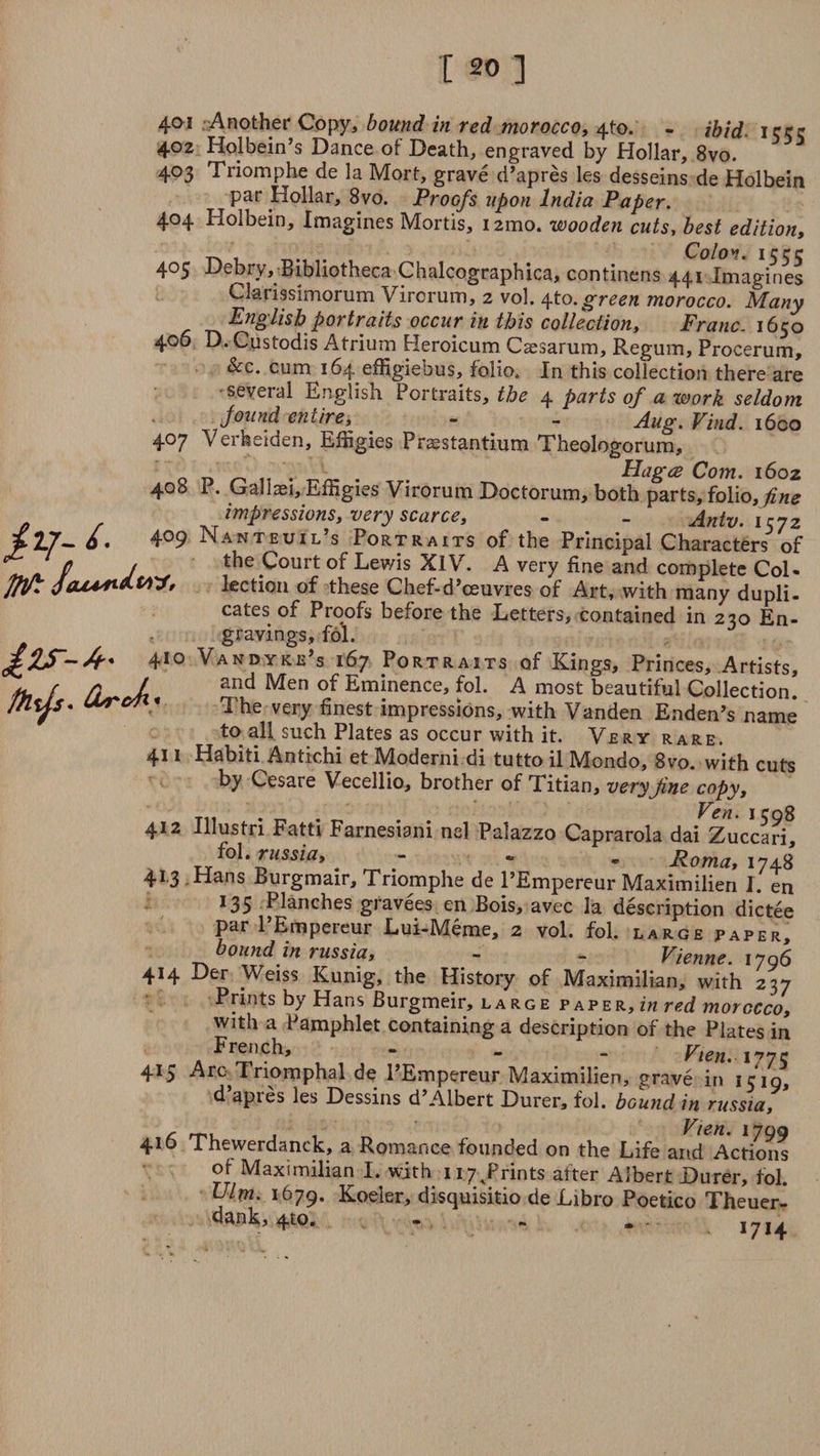 401 Another Copy, bound in red morocco, 4to. - ibid, iccc 402 Holbein’s Dance of Death, engraved by Hollar, 8vo. 403 Triomphe de la Mort, grave d’apres les desseins de Holbein t Par Hollar, 8vo. Proofs upon India Paper. 404 Holbein, Imagines Mortis, i2mo. wooden cuts, best edition. Colo** I 405 Debry, Bibliotheca Chalcographica, continens 441 Imagines Clarissimorum Virorum, 2 vol. ^.to. green morocco. Many English portraits occur in this collection. Franc. 1650 406 D. Custodis Atrium Heroicum Caesarum, Regum, Procerum, &c. cum 164 effigiebus, folio. In this collection there are •several English Portraits, the 4 parts of a work seldom found entire, - - Aug. Find. 1600 407 Verfeeiden, Effigies Prsestantium Theologorum, . Hagce Com. 1602 408 P. Gall Dei, Effigies Virorum Doctorum, both parts, folio, fine impressions, very scarce, - . Antv. iz7z - 6, 4°9 Nanteuil’s Portraits of the Principal Characters of Q . the Court of Lewis XIV. A very fine and complete Col- lection of these Chef-d’ceuvres of Art, with many dupli¬ cates of Proofs before the Letters, contained in 230 En¬ gravings, fol. J o Vandyke’s 167 Portraits of Kings, Princes, Artists, and Men of Eminence, fol. A most beautiful Collection! The very finest impressions, with Vanden Enden’s name to all such Plates as occur with it. Very rare. 411 Habiti Antichi et Moderni di tutto il Mondo, 8vo. with cuts by Cesare Vecellio, brother of Titian, very fine copy, Vcn • Ic 08 412 Illustri Fatti Farnesiani nel Palazzo Caprarola dai Zuccari, fol, rwssm, - » • Roma, 1748 41.3 Hans Burgmair, Triomphe de l’Empereur Maximilien I. en 135 Planches gravees en Bois, avec la description dictee par l’Empereur Lui-Meme, 2 vol. fol. large paper, bound in russia, - _ Vienne. 1706 414 Der Weiss Kunig, the History of Maximilian, with 237 Prints by Hans Burgmeir, la rge paper, in red morocco, with a Pamphlet containing a description of the Plates in French, - — - Vien. 177c 415 Aro Triomphal de l’Empereur Maximilien, grave in 1519, d’apres les Dessins d’Albert Durer, fol. bound in russia, c mu , , ^ Vien. 1799 416 Thewerdanck, a Romance founded on the Life arid Actions of Maximilian I. with 117/rints after Albert Durer, fol. Ulm. 1679. Koeler, disquisitio de Libro Poetico Theuer- dank, 410. - - I7I. . Gbr&fx 41