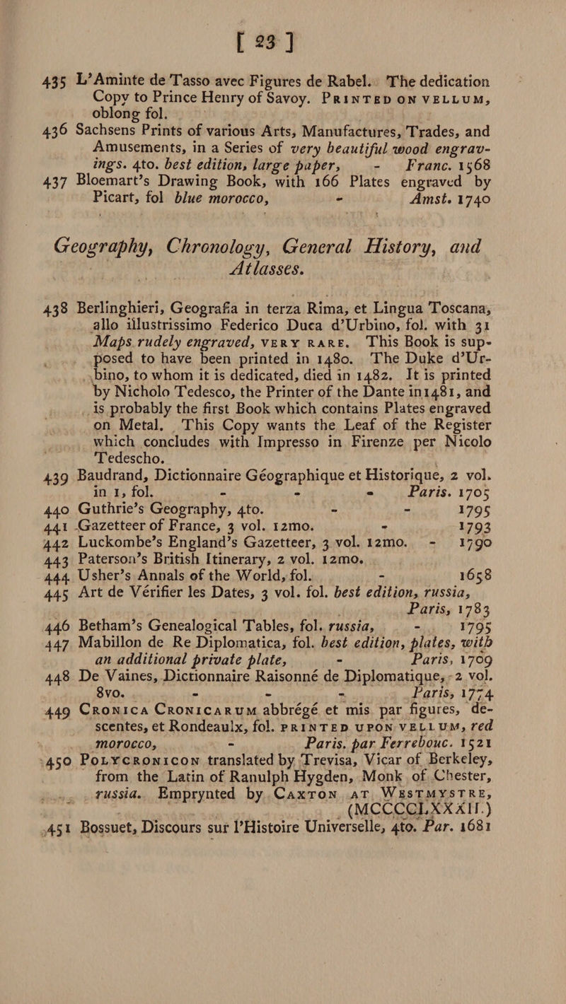 435 L’Aminte de Tasso avec Figures de Rabel. The dedication Copy to Prince Henry of Savoy. Printed on vellum, oblong fol. 436 Sachsens Prints of various Arts, Manufactures, Trades, and Amusements, in a Series of very beautiful wood engrav¬ ings. 4to. best edition, large paper, - Franc. 1568 437 Bloemart’s Drawing Book, with 166 Plates engraved by Picart, fol blue morocco, - Amst. 1740 . * * * '• t » Geography, Chronology, General History, and At lasses. 438 Berlinghieri, GeograEa in terza Rima, et Lingua Toscana, alio illustrissimo Federico Duca d’Urbino, fol. with 31 Maps rudely engraved, very rare. This Book is sup¬ posed to have been printed in 1480. The Duke d’Ur¬ bino, to whom it is dedicated, died in 1482. It is printed by Nicholo Tedesco, the Printer of the Dante in 1481, and is probably the first Book which contains Plates engraved on Metal. This Copy wants the Leaf of the Register which concludes with Impresso in Firenze per Nicolo Tedescho. 439 Baudrand, Dictionnaire Geographique et Historique, 2 voL in 1, fol. ... Paris. 1705 440 Guthrie’s Geography, 4to. - - 1795 441 .Gazetteer of France, 3 vol. nmo. - 1793 442 Luckombe’s England’s Gazetteer, 3 vol. i2mo. - 1790 443 Paterson’s British Itinerary, 2 vol. i2mo. 444 Usher’s Annals of the World, fol. - 165 8 445 Art de Verifier les Dates, 3 vol. fol. best edition, russia, Paris, 1783 446 Betham’s Genealogical Tables, fol. russia, - 1795 447 Mabillon de Re Diplomatica, fol. best edition, plates, with an additional private plate, - Paris, 1769 448 De Vaines, Dictionnaire Raisonne de Diplomatique, 2 vol. 8 vo. - - - Paris, 1774 449 Cronica Cronicarum abbrege et mis par figures, de- sccntes,et Rondeauix, fol. printed upon vellum, red morocco, - Paris, par Ferrebouc. 1521 450 Polycronicon translated by Trevisa, Vicar of Berkeley, from the Latin of Ranulph Hygden, Monk of Chester, russia. Emprynted by Caxton at Westmystre, (MCCCCLXXXir.) 451 Bossuet, Discours sur l’Histoire Universelle, 4to. Par. 1681