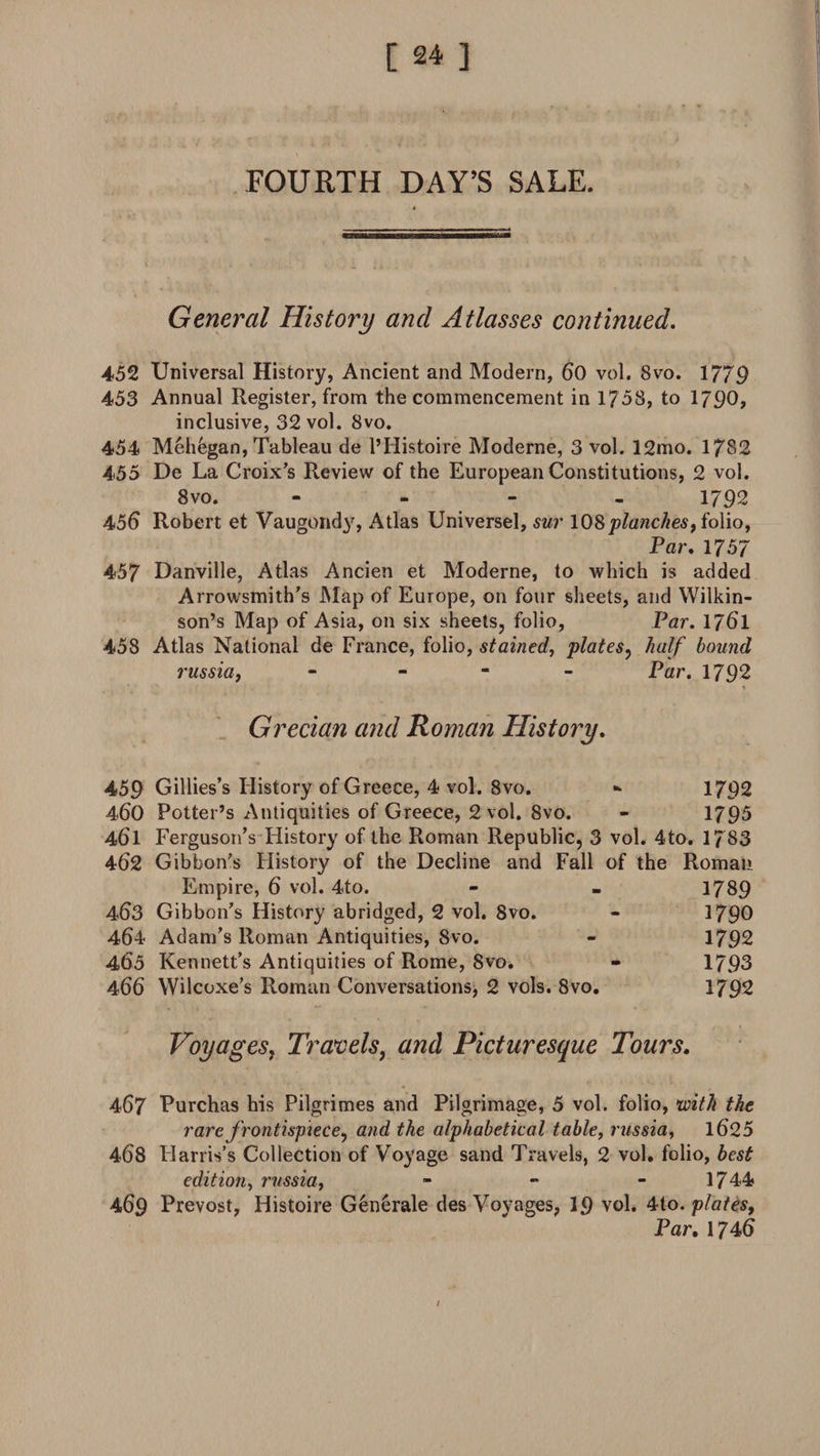 FOURTH DAY’S SALE. General History and Atlasses continued. 452 Universal History, Ancient and Modern, 60 vol. Svo. 1779 453 Annual Register, from the commencement in 1758, to 1790, inclusive, 32 vol. 8vo. 454 Meh&amp;gan, Tableau de l’Histoire Moderne, 3 vol. 12mo. 1782 455 De La Croix's Review of the European Constitutions, 2 vol. Svo. - 1792 456 Robert et Vaugondy, Atlas Universel, sur 108planches, folio, Par. 1757 457 Danville, Atlas Ancien et Moderne, to which is added Arrowsmith’s Map of Europe, on four sheets, and Wilkin¬ son’s Map of Asia, on six sheets, folio, Par. 1761 458 Atlas National de France, folio, stained, plates, half bound russia, - Par. 1792 Grecian and Roman History. 459 Gillies’s History of Greece, 4 vol. 8vo. -• 1792 460 Potter’s Antiquities of Greece, 2 vol. Svo. - 1795 461 Ferguson’s History of the Roman Republic, 3 vol. 4to. 1783 462 Gibbon’s History of the Decline and Fall of the Roman Empire, 6 vol. 4to. - - 1789 463 Gibbon’s History abridged, 2 vol. 8vo. - 1790 464 Adam’s Roman Antiquities, Svo. - 1792 465 Kennett’s Antiquities of Rome, Svo. - 1793 466 Wilcoxe’s Roman Conversations, 2 vols. Svo. 1792 Voyages, Travels, and Picturesque Tours. 467 Purchas his Pilgrimes and Pilgrimage, 5 vol. folio, with the rare frontispiece, and the alphabetical table, russia, 1625 468 Harris’s Collection of Voyage sand Travels, 2 vol. folio, best edition, russia, - - - 1744 469 Prevost, Histoire Generate des Voyages, 19 vol. 4to. plates. Par. 1746 /