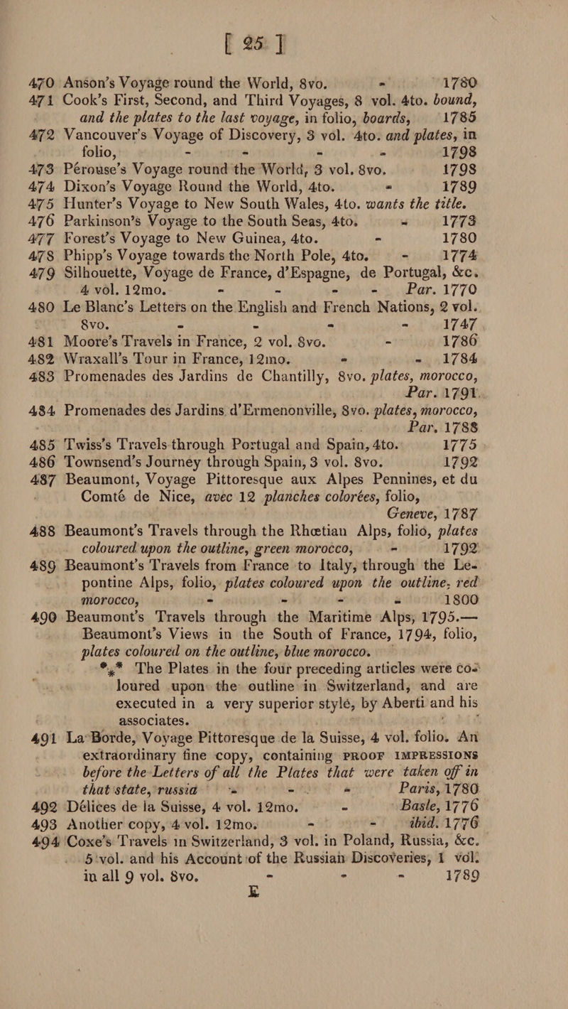 470 Anson's Voyage round the World, 8vo. - 1780 471 Cook's First, Second, and Third Voyages, 8 vol. 4to. bound, and the plates to the last voyage, in folio, boards, 1785 472 Vancouver's Voyage of Discovery, 3 vol. 4to. and plates, in folio, - - » 1798 473 Perouse’s Voyage round the Worldf 3 vol. 8vo. 1798 474 Dixon's Voyage Round the World, 4to. * 1789 475 Hunter’s Voyage to New South Wales, 4to. wants the title. 476 Parkinson’s Voyage to the South Seas, 4to. - 1773 477 Forest’s Voyage to New Guinea, 4to. - 1780 478 Phipp's Voyage towards the North Pole, 4to. - 1774 479 Silhouette, Voyage de France, d'Espagne, de Portugal, &amp;c. 4 vol. 12mo. - - - Par. 1770 480 Le Blanc’s Letters on the English and French Nations, 2 vol. Svo. - - - - 1747 481 Moore’s Travels in France, 2 vol. Svo. - 1786 482 Wraxall’s Tour in France, 12mo. - - 1784 483 Promenades des Jardins de Chantilly, Svo. plates, morocco, Par. 1791 484 Promenades des Jardins d’Ermenonville, Svo. plates, morocco, Par. 1788 485 Twiss’s Travels through Portugal and Spain, 4to. 1775 486 Townsend’s Journey through Spain, 3 vol. Svo. 1792 487 Beaumont, Voyage Pittoresque aux Alpes Pennines, et du Comte de Nice, avec 12 planches color'ees, folio, Geneve, 1787 488 Beaumont’s Travels through the Rhcetian Alps, folio, plates coloured upon the outline, green morocco, - 1792 489 Beaumont’s Travels from France to Italy, through the Le- pontine Alps, folio, plates coloured upon the outline, red morocco, - - 1800 490 Beaumont’s Travels through the Maritime Alps, 1795.— Beaumont’s Views in the South of France, 1794, folio, plates coloured on the outline, blue morocco. The Plates in the four preceding articles were co¬ loured upon the outline in Switzerland, and are executed in a very superior style, by Aberti and his associates. 491 La Rorde, Voyage Pittoresque de la Suisse, 4 vol. folio. An extraordinary tine copy, containing proof impressions before the Letters of all the Plates that were taken off in that state, russia - - - Paris, 1780 492 Delices de la Suisse, 4 vol. 12mo. - Basle, 1776 493 Another copy, 4 vol. 12mo. - - ibid. 1776 494 Coxe’s Travels in Switzerland, 3 vol. in Poland, Russia, &amp;tc. 5 vol. and his Account of the Russian Discoveries, 1 vol. in all 9 vol. 8vo. - - - 1789 E