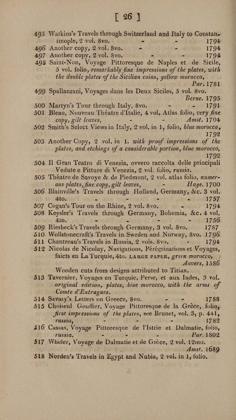 495 Watkins’s Travels through Switzerland and Italy to Constan¬ tinople, 2 vol. SvOo - - 1794 496 Another copy, 2 vol. 8vo. - - 1794 497 Another copy, 2 vol. Svo. - - 1794 498 Saint-Non, Voyage Pittoresque de Naples et de Sicile, 5 vol. folio, remarkably fine impressions of the plates, with the double plates of the Sicilian coins, yellow morocco, Par. 1781. 4*99 Spallanzani, Voyages dans les Deux Siciles, 5 vol. Svo. Berne. 1795 500 Martyn’s Tour through Italy, 8vo. - - 1791 501 Bleau, Nouveau Theatre d’ltalie, 4 vol. Atlas folio, very fine copy, gilt leaves, - - Amst. 1704 502 Smith's Select Views in Italy, 2 vol. in 1, folio, blue morocco, 1792 503 Another Copy, 2 vol. in 1. with proof impressions of the plates, and etchings of a considerable portion, blue morocco, 1792 504 II Gran Teatro di Venezia, ovvero raccolta delie principali Vedute e Pitture di Venezia, 2 vol. folio, russia. 505 Theatre de Savoye &amp; de Piedmont, 2 vol. atlas folio, numer¬ ous plates,fine copy, gilt leaves, - Haye. 1700 506 Blainville’s Travels through Holland, Germany, &amp;e. 3 vol. 4to. - 1757 507 Cogan’s Tour on the Rhine, 2 vol. 8vo. - 1794 508 Keysler’s Travels through Germany, Bohemia, &amp;c. 4 vol. 4to. - - - 1756 509 Riesbeck's Travels through Germany, 3 vol. Svo. 1787 510 Wollstonecraft’s Travels in Sweden and Norway, Svo. 179&amp; 511 Chantreau's Travels in Russia, 2 vols. Svo. - 1794 512 Nicolas de Nicolay, Navigations, Peregrinations et Voyages, faicts en LaTurquie, 4to. large paper, green morocco, Anvers, 158 6 Wooden cuts from designs attributed to Titian. 513 Tavernier, Voyages en Turquie, Perse, et aux Indes, 3 vol. original edition, plates, blue morocco, with the arms of Comte d’Entragues. O 514 Savaiy's Letters on Greece, Svo. - - 1788 515 Choiseul GoufHer, Voyage Pittoresque de la Grece, folio, first impressions of the plates, see Brunet, vol. 3, p. 441, russia, - - - 1782 516 Cassas, Voyage Pittoresque de l’Istrie et Dalmatie, folio, russia, - - Par, 1802 517 Wheler, Voyage de Dalmatie et de Grece, 2 vol. 12mo. Amst. 1689 518 NordeiTs Travels in Egypt and Nubia, 2 vol. in I, folio.