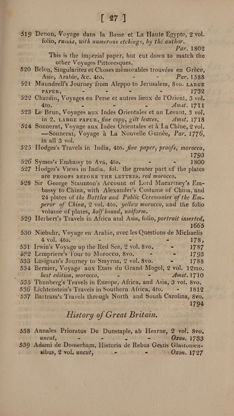 519 Denon, Voyage dans la Basse et La Haute Egypte, 2 vol. folio, russia, with numerous etchings, by the author. Par. 1802 This is the imperial paper, but cut down to match the other Voyages Pittoresques. 520 Belon, Singularitez et Choses memorables trouvees en Grece, Asie, Arabie, &c. 4to. - - Par. 1588 521 Maundrell’s Journey from Aleppo to Jerusalem, 8vo. large paper, - - 1732 522 Chardin, Voyages en Perse et autres lieux de l’Orient, 3 vol. 4to. - Amst. 1711 523 Le Brun, Voyages aux Indes Orientates et au Levant, 3 vol. in 2, large paper,fine copy, gilt leaves, Amst. 1718 524 Sonnerat, Voyage aux Indes Orientates et h La Chine, 2 vol. —Sonnerat, Voyage a La Nouvelle Guinee, Par, 17J6, in all 3 vol. 525 Hodges’s Travels in India, 4to. jine paper, proofs, mcrocco, 1793 526 Symes’s Embassy to Ava, 4to. - - 1800 527 Hodges’s Views in India, fol. the greater part of the plates are proofs before the letters, red morocco. 528 Sir George Staunton’s Account of Lord Macartney’s Em¬ bassy to China, with Alexander’s Costume of China, and 24 plates of the Battles and Public Ceremonies of the Em¬ peror of China, 2 vol. 4to. yellow morocco, and the folio volume of plates, half bounds uniform. 529 Herbert’s Travels in Africa and Asia, folio, portrait inserted, l66'5 530 Niebuhr, Voyage en Arabie, avec les Questions de Michaelis 4 vol. 4to. - - - 178, 531 Irwin’s Voyage up the Red Sea, 2 vol. 8vo. - 1787 532 Lempriere’s lour to Morocco, Svo. - - 1793 533 Lusignan’s Journey to Smyrna, 2 vol. 8vo. - 1788 534 Bernier, Voyage aux Etats du Grand Mogol, 2 vol. 12mo. best edition, morocco, - - Amst. 10 535 Thunberg’s Travels in Europe, Africa, and Asia, 3 vol. Svo. 536 Lichtenstein’s Travels in Southern Africa, 4to. - 1812 537 Bartram’s Travels through North and South Carolina, Svo. 1794 History of Great Britain. 538 Annales Prioratus De Dunstaple, ab Hearne, 2 vol. Svo. uncut, - Oxon. 1733 539 Adami de Domerham, Historia de Rebus Gestis Glastomen- «bus, 2 vol. uncut, - - Oxon. 1727