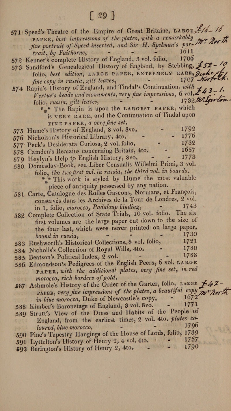 57^ Speed’s Theatre of the Empire of Great Britaine, ^ paper, best impressions of the plates, with a remarkably fty* fine portrait of Speed inserted, and Sir H. Spelmans por• trait, by Fait home, - - - 11 572 Rennet’s complete History of England, 3 vol. folio, 1706 573 Sandford’s Genealogical History of England, by Slabbing, folio, best edition, large paper, extremely rareidtdfyfff fine copy in russia, gilt leaves, - 17^7 574 Rapin’s History of England, and Tindal’s Continuation, with y ^ / Vertues heads and monuments, very fine impressions, 6 \o\.*c* 7 folio, russia, gilt leaves, - “ 1732/^'^P^«^t *#* The Rapin is upon the largest paper, which is very rare, and the Continuation of Tindal upon fin e paper, tf very fine set. 575 Hume’s History of England, 8 vol. 8vo. - 17.92 576 Nicholson’s Historical Library, 4to. - - 1776 577 Peck’s Desiderata Curiosa,2 vol. folio, - 1732 578 Camden’s Remains concerning Britain, 4to. - 1657 579 Iieylyn’s Help to English History, Svo. - “ ]773 580 Domesday-Book, seu Liber Censualis Willelmi Piimi, 3 vol. folio, the twofirst vol. in russia, the third vol. in boards. * * This work is styled by Hume the most valuable piece of antiquity possessed by any nation. 581 Carte, Catalogue des Rolles Gascons, Normans, et Francois, conserves dans les Archives de la Tour de Londres, 2 vol. in 1, folio, morocco, Padaloup binding, - 1743 * 582 Complete Collection of State Trials, 10 vol. folio. The six first volumes are the large paper cut down to tne size of the four last, which were never printed on large paper, bound in russia, *  “ 1/30 583 Rushworth’s Historical Collections, 8 vol. folio, 1721 584 Nicholls’s Collection of Royal Wills, 4to. - 1780 585 Beatson’s Political Index, 2 vol. - - 1788 586 Edmondson’s Pedigrees of the English Peers, 6 vol. large paper, with the additional plates, very fine set, in red morocco, rich borders of gold. 587 Ashmole’s History of the Order of the Garter, folio, large paper, very fine impressions of the plates, a beautiful copy in blue morocco, Duke of Newcastle’s copy, * 1672 588 Kimber’s Baronetage of England, 3 vol. Svo. - 1771 589 Strutt’s View of the Dress and Habits of the People of England, from the earliest times, 2 vol. 4to. plates co- loured, blue morocco, - ~ 179t> 590 Pine’s Tapestry Hangings of the House of Lords, folio, 1739 591 Lyttelton’s History of Henry 2, 4 vol. 4to. - 1767 •92 Berington’s History of Henry 2, 4to. - - 1799