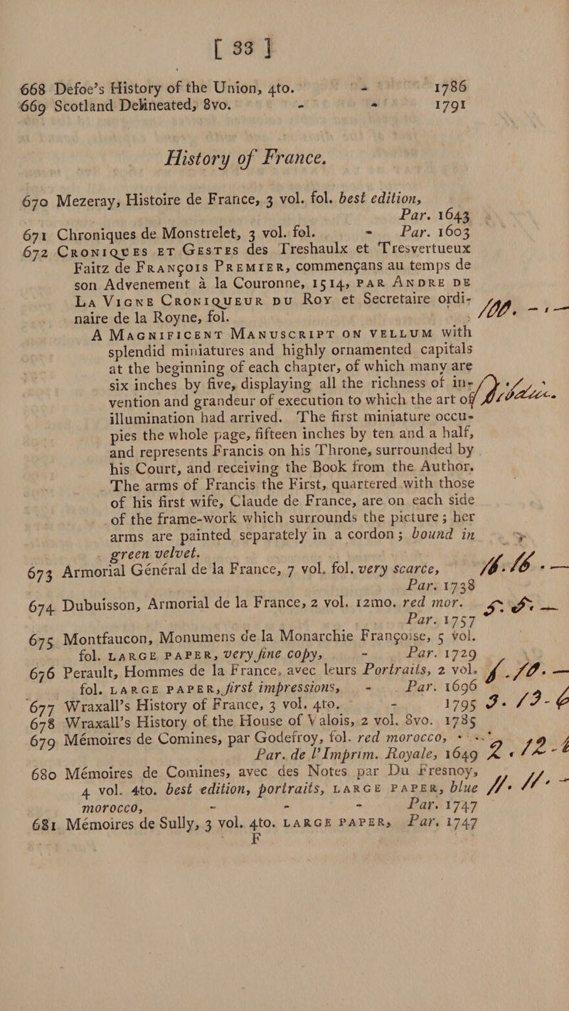 668 Defoe’s History of the Union, 4to. 669 Scotland Delineated, 8vo. 1786 I79I History of France. /M. - 670 Mezeray, Histoire de France, 3 vol. fol. best edition, Par. 1643 671 Chroniques de Monstrelet, 3 vol. fol. * Par. 1603 672 Croniqj:es et Gestes des Treshaulx et Tresvertueux Faitz de Fran50is Premier, commenfans an temps de son Advenement a la Couronne, 1514, par Andre de La Vigne Croniqjjeur du Rov et Secretaire ordi¬ naire de la Royne, fol. A Magnificent Manuscript on vellum with splendid miniatures and highly ornamented capitals at the beginning of each chapter, of which many are six inches by five, displaying all the richness of in-' vention and grandeur of execution to which the art ov illumination had arrived. The first miniature occu¬ pies the whole page, fifteen inches by ten and a half, and represents Francis on his Throne, surrounded by his Court, and receiving the Book from the Author. The arms of Francis the First, quartered with those of his first wife, Claude de France, are on each side of the frame-work which surrounds the picture; her arms are painted separately in a cordon; bound in green velvet. 677, Armorial General de la France, 7 vol. fol. very scarce, Par. 1738 674 Dubuisson, Armorial de la France, 2 vol. i2mo. red mor. Par. 1757 675 Montfaucon, Monumens de la Monarchic Franjoise, 5 vol. fol. LARGE paper, veryJine copy, - Par. 1729 676 Perault, Hommes de la France, avec leurs Portraits, 2 vol, f ./0• — fol. large fafer,Jirst impressions, - Par. 1696 > 677 WraxalPs History of France, 3 vol, 4to. - J 795 r5 678 WraxalPs History of the House of Valois, 2 vol. 8vo. 1785 679 Memoires de Comines, par Goderroy, fol. red morocco, * ' / Par. de VImprim. Royale, 1649 X * * ■^ 680 Memoires de Comines, avec des Notes par Du Fresnoy, ,✓ 4 vol. 4to. best edition, portraits, large paper, blue //• '' ' morocco, - Par* 1747 681 Memoires de Sully, 3 vol. 4to. large paper. Par. 1747 F /S.tf ■ ^ —