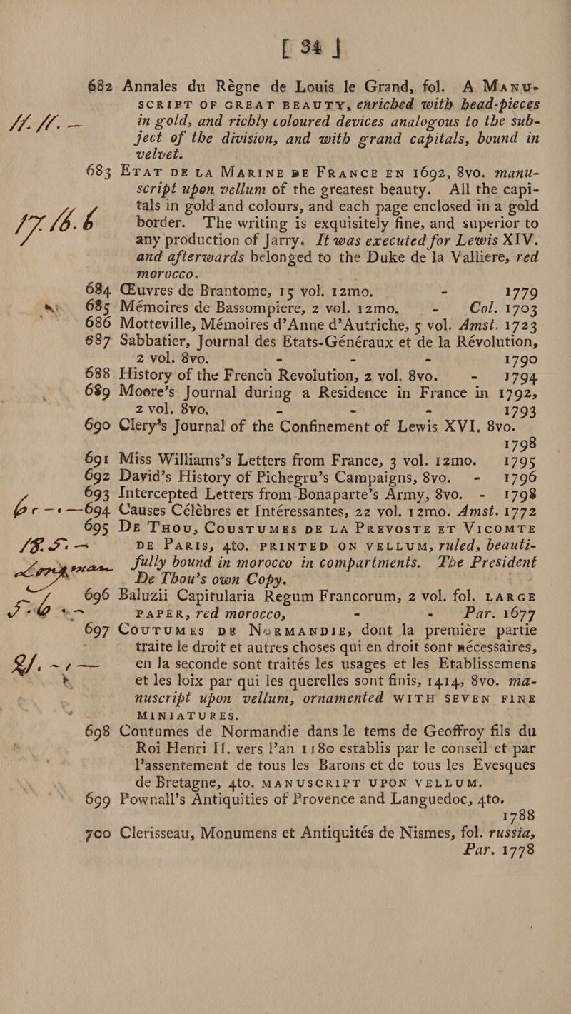////• fjr./6.6 697 y.-/— \ 682 Annales du Regne de Louis le Grand, fol. A Manu¬ script of great beauty, enriched with head-pieces in gold, and richly coloured devices analogous to the sub- ject of the division, and with grand capitals, bound in velvet. 683 Etat de la Marine be France en 1692, 8vo. manu¬ script upon vellum of the greatest beauty. All the capi¬ tals in gold and colours, and each page enclosed in a gold border. The writing is exquisitely fine, and superior to any production of Jarry. It was executed for Lewis XIV. and afterwards belonged to the Duke de la Valliere, red morocco, 684 CEuvres de Brantome, 15 vol. 121110. - 1779 685 Memoires de Bassompiere, 2 vol. i2mo. - Col. 1703 686 Motteville, Memoires d’Anne d’Autriche, 5 vol. Amst. 1723 687 Sabbatier, Journal des Etats-Generaux et de la Revolution, 2 vol. 8vo. - 1790 688 History of the French Revolution, 2 vol. 8vo., - >794 689 Moore’s Journal during a Residence in France in 1792, 2 vol. 8vo. ... 1793 690 Clery’s Journal of the Confinement of Lewis XVI. 8vo. I798 691 Miss Williams’s Letters from France, 3 vol. i2tno. 1795 692 David’s History of Pichegru’s Campaigns, 8vo. - 1796 693 Intercepted Letters from Bonaparte’s Army, 8vo. - 1798 -694 Causes Celebres et Interessantes, 22 vol. izmo. Amst. 1772 695 De Thou, Coustumes de la Prevoste et Vicomte de Paris, 4to. printed on vellum, ruled, beauti¬ fully bound in morocco in compartments. The President De Tbou’s own Copy. Baluzii Capitularia Regum Francorum, 2 vol. fol. large paper, red morocco, - - Par. 1677 CouTUMts de Normandie, dont la premiere partie traite ie droit et autres choses qui en droit sont Mecessaires, — en la seconde sont traites les usages et les Etablissemens et les loix par qui les querelles sont finis, 1414, 8vo. ma¬ nuscript upon vellum, ornamented with seven fine miniatures. 698 Coutumes de Normandie dans le terns de Geoffroy fils du Roi Henri If. vers Pan 1180 establis par le conseil et par 1’assentement de tous les Barons et de tous les Evesques de Bretagne, 4U). manuscript upon vellum. 699 Pownall’s Antiquities of Provence and Languedoc, 4to. 1788 700 Clerisseau, Monumens et Antiquites de Nismes, fol. russia. Par. 1778