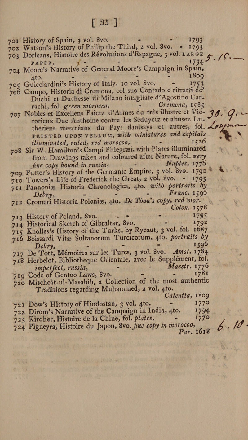 3t- 708 709 701 History of Spain, 3 vol. 8vo. - - 1793 702 Watson’s History of Philip the Third, 2 vol. 8vo. - 1793 703 Dorleans, Histoire des Revolutions d’Espagne, 3 vol. large 704 Moore’s Narrative of General Moore’s Campaign in Spain, 4 to. - 1809 705 Guicciardini’s History of Italy, 10 vol. 8vo. - *753 706 Campo, Historiadi Cremona, col suo Contado e ritraUi de’ Duchi et Duchesse di Milano intagliate d’Agostino Car- rachi, fol. green morocco, - Cremona, 1585 707 Nobles et Excellens Faictz d’Armes du tres illustre et Vic- torieux Due Anthoine contre les Seduyclz et abusez Lu- . theriens mescreans du Pays daulsays et autres, fol. printed upon vellum, with miniatures and capitals % illuminated, ruled, red morocco, - 1526 Sir W. Hamilton’s Campi Phlegraei, with Plates illuminated from Drawings taken and coloured after Nature, fol. very Jine copy bound in russia, - Naples, 1776 ^ Putter’s History of the Germanic Empire, 3 vol. 8vo. 1790 • 710 Towers’s Life of Frederick the Great, 2 vol. 8vo. - *795 711 Pannon i^ Historia Chronologica, 4to. with portraits by Debry, - - - Franc. 1596 Cromeri Historia Poloniae, 4to. De ThoiCs copy, red mor. Colon. 1578 History of Poland, 8vo. •* - • *795 Historical Sketch of Gibraltar, 8vo. - 179z , Knolles’s History of the Turks, by Rycaut, 3 vol. fol. 1687 716 Boissardi Vitae Sultanorum Turcicorum, 4to. portraits by Debry, - - “ *59^ 717 De Tott, Memoires sur les Turcs, 3 vol. 8vo. Amst. 1784 718 Herbelot, Bibliotheque Orientale, avec le Supplement, foi. imperfect, russia, - - Maestr. 177^ Code of Gentoo Laws, 8vo. - - 17**1 Mischcat~ul- Masabih, a Collection of the most authentic Traditions regarding Muhammed, 2 vol. 4to. Calcutta, 1809 721 Dow’s History of Hindostan, 3 vol. 4to. - *77° 722 Dirom’s Narrative of the Campaign in India, 4^°* *794 723 Kircher, Histoire de la Chine, fol. plates, - *77° 724 Pigneyra, Histoire du Japon, 8vo.Jine copy in morocco, * Par. 1618 712 7*3 7*4 7i5 719 720