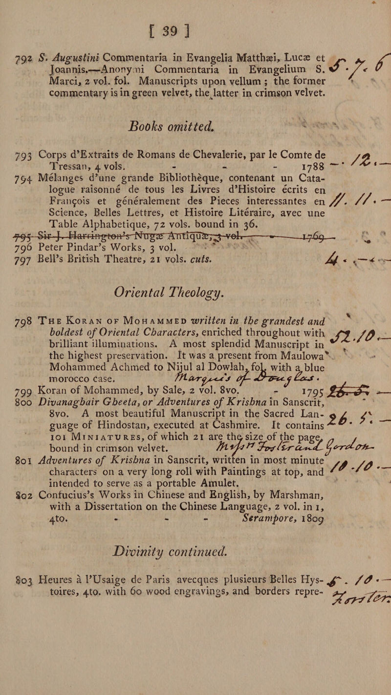 792 S' Augustini Commentaria in Evangelia Matthad, Lucse et « ^ S* Joannis.—Anony ni Commentaria in Evangelium S. v • < 0 Marci, 2 vol. fol. Manuscripts upon vellum ; the former commentary is in green velvet, the latter in crimson velvet. Books omitted. 793 Corps d’Extraits de Romans de Chevalerie, par le Comte de /*t Tressan, 4 vols. - 1788 ^ * 794. Melanges d’une grande Bibliotheque, contenant un Cata¬ logue raisonne de tous les Livres d’Histoire ecrits en Frai^ois et generalement des Pieces interessantes en jy. //* Science, Belles Lettres, et Histoire Literaire, avec une Table Alphabetique, 72 vols. bound in 36. 795 Sir J. Harrinj^nV-fshTg^^ -»—~—1.769—. ' 796 Peter Pindar’s Works, 3 vol. 797 Bell’s British Theatre, 21 vols. cuts. * f<—+ - Oriental Theology. 798 Th e Koran of Moh ammed written in the grandest and boldest of Oriental Characters, enriched throughout with //% brilliant illuminations. A most splendid Manuscript in ^ , the highest preservation. It was a present from Maulowa* Mohammed Achmed to Nijul al Dowlah, fob with a blue morocco case. /A-frrij^cuj ^ 799 Koran of Mohammed, by Sale, 2 vol. 8vo. - 1795 *— 800 Divanaghair Gbeeta, or Adventures of Krishna in Sanscrit, 8vo. A most beautiful Manuscript in the Sacred Lan- 9 / guage of Hindostan, executed at Cashmire. It contains 7 * 101 Mini atu res, of which 21 are the.size of the page, ^ * bound in crimson velvet. ^ 801 Adventures of Krishna in Sanscrit, written in most minute characters on a very long roll with Paintings at top, and intended to serve as a portable Amulet. 802 Confucius’s Works in Chinese and English, by Marshman, with a Dissertation on the Chinese Language, 2 vol. in 1, 4to. - - Serampore, 1809 // ./a — Divinity continued. 803 Heures a l’Usaige de Paris avecques plusieurs Belles Hys- . /0*—~ toires, 4to. with 60 wood engravings, and borders repre-