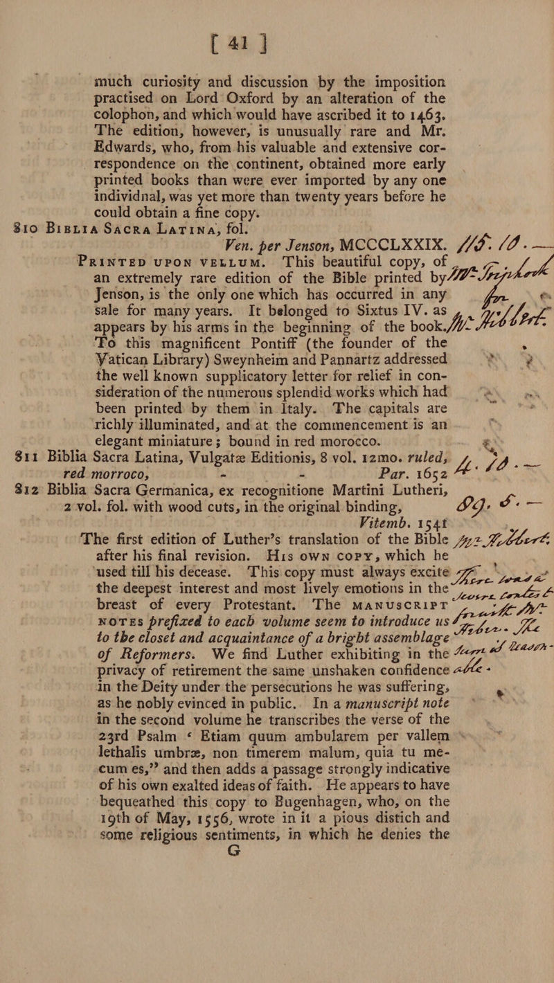much curiosity and discussion by the imposition practised on Lord Oxford by an alteration of the colophon, and which would have ascribed it to 1463. The edition, however, is unusually rare and Mr. Edwards, who, from his valuable and extensive cor¬ respondence on the continent, obtained more early printed books than were ever imported by any one individnal, was yet more than twenty years before he could obtain a fine copy. 10 Biblia Sacra Latina, fol. Yen. per Jenson, MCCCLXXIX. //&amp;. /<?- Printed upon vellum. This beautiful copy, of ^ an extremely rare edition of the Bible printed by-^S^^J^1 Jenson, is the only one which has occurred in any /L^ sale for many years. It belonged to Sixtus IV. as * v appears by his arms in the beginning of the book./W^ v To this magnificent Pontiff (the founder of the , Vatican Library) Sweynheim and Pannartz addressed the well known supplicatory letter for relief in con¬ sideration of the numerous splendid works which had been printed by them in Italy. The capitals are richly illuminated, and at the commencement is an elegant miniature; bound in red morocco. Si 1 Biblia Sacra Latina, Vulgatae Editionis, 8 vol. 12010. ruled, a a __ red morroco, - - Par. 1652 812 Biblia Sacra Germanica, ex recognitione Martini Lutheri, 2 vol. fol. with wood cuts, in the original binding, Vitemb. 1541 The first edition of Luther’s translation of the Bible after his final revision. His own copy, which he used till his decease. This copy must always excite , ■.* the deepest interest and most lively emotions in the ^ breast of every Protestant. The manuscript' notesprefixed to each volume seem to introduce to the closet and acquaintance of a bright assemblage ,, of Reformers. We find Luther exhibiting in the-^^ *^ privacy of retirement the same unshaken confidence - in the Deity under the persecutions he was suffering, as he nobly evinced in public. In a manuscript note in the second volume he transcribes the verse of the 23rd Psalm * Etiam quum ambularem per vallem lethalis umbrae, non timerem malum, quia tu me* cum es,” and then adds a passage strongly indicative of his own exalted ideas of faith. He appears to have bequeathed this copy to Bugenhagen, who, on the 19th of May, 1556, wrote in it a pious distich and some religious sentiments, in which he denies the