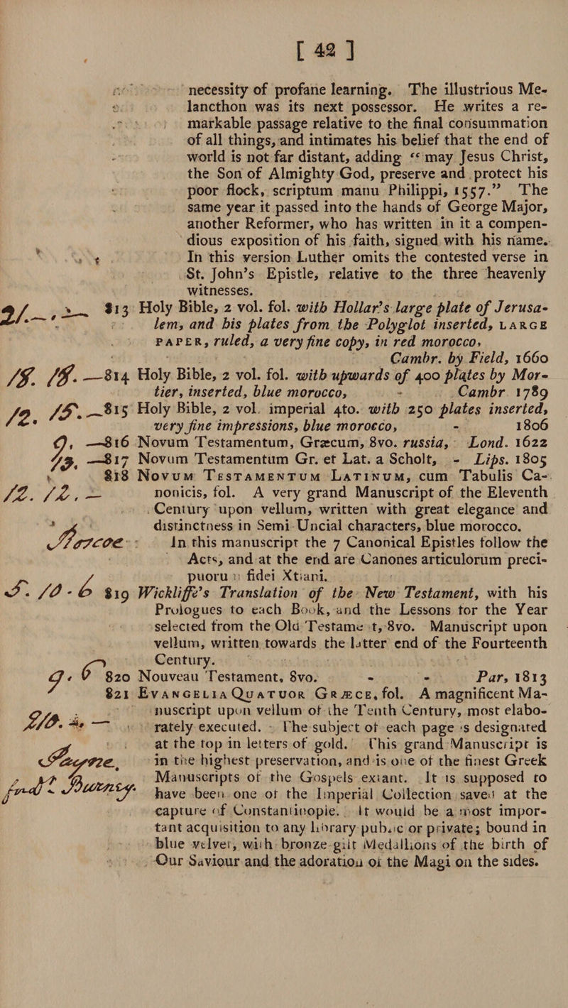 necessity of profane learning. The illustrious Me- •: lancthon was its next possessor. He .writes a re¬ markable passage relative to the final consummation of all things, and intimates his belief that the end of world is not far distant, adding may Jesus Christ, the Son of Almighty God, preserve and protect his poor flock, scriptum manu Philippi, 1557.” The same year it passed into the hands of George Major, another Reformer, who has written in it a compen¬ dious exposition of his faith, signed with his name. In this version Luther omits the contested verse in St. John’s Epistle, relative to the three heavenly witnesses. I13 Holy Bible, 2 vol. fol. with Hollar's large plate of Jerusa- lem, and bis plates from the Polyglot inserted, large paper, ruled, a very fine copy, in red morocco, Cambr. by Field, 1660 814 Holy Bible, 2 vol. fol. with upwards of 400 plates by Mor- tier, inserted, blue morocco, - Cambr 1789 Holy Bible, 2 vol imperial 4to. with 250 plates inserted, very fine impressions, blue morocco, - 1806 —^816 Novum Testamentum, Grascum, 8vo. russia, Lond. 1622 —817 Novum Testamentum Gr. et Lat. a Scholt, - Lips. 1805 818 Novum Testamentum Latinum, cum Tabulis Ca- __ nonicis, fol. A very grand Manuscript of the Eleventh Century upon vellum, written with great elegance and distinctness in Semi Uncial characters, blue morocco, in this manuscript the 7 Canonical Epistles follow the Act4;, and at the end are Canones articulorum preci- / puoru p fldei Xtiani. %? • /0 • Si9 Wickliffe’s Translation of the New Testament, with his Prologues to each Book, and the Lessons tor the Year selected from the Old Testame t, 8vo. Manuscript upon vellum, written towards the latter end of the Fourteenth Century. v 820 Nouveau Testament, 8vo. - - Par, 1813 821 £v angeli a Qu atuor Greece,fol. A magnificent Ma¬ nuscript upon vellum of the Tenth Century, most elabo¬ rately executed. t he subject of each page s designated at the top in letters of gold. This grand Manuscript is in the highest preservation, and is one of the finest Greek Manuscripts of the Gospels exsant. it is supposed to have been one or the Imperial Collection saveu at the caprure of Constantinople. It would be a most impor¬ tant acquisition to any horary public or private; bound in blue vtlver, wbh bronze gilt Medallions <>f the birth of Our Saviour and the adoration ot the Magi on the sides. 2/-'^ /f. /#- /2. 9' 79. /z. '/z. A 9 /v*~dtZ Jbufrtiiy-