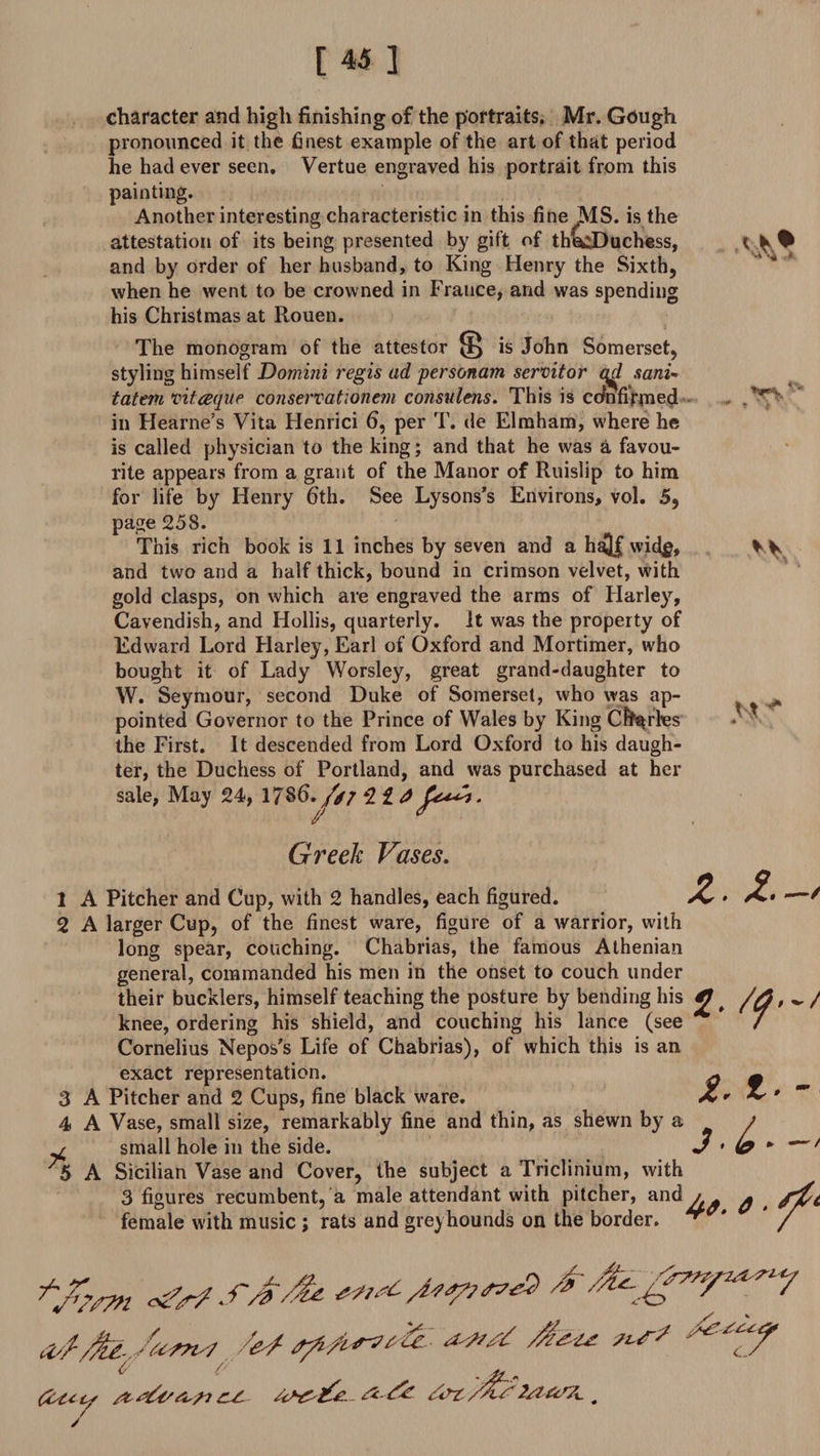 character and high finishing of the portraits. Mr. Gough pronounced it the finest example of the art of that period he had ever seen. Vertue engraved his portrait from this painting. Another interesting characteristic in this fine MS. is the attestation of its being presented by gift of thecDuchess, and by order of her husband, to King Henry the Sixth, when he went to be crowned in France, and was spending his Christmas at Rouen. The monogram of the attestor ^ is John Somerset, styling himself Domini regis ad personam servitor qd sani- tatem vit deque conservationem consulens. This is confirmed in Hearne’s Vita Henrici 6, per T. de Elmham, where he is called physician to the king; and that he was a favou¬ rite appears from a grant of the Manor of Ruislip to him for life by Henry fith. See Lysons’s Environs, vol. 5, page 258. This rich book is 11 inches by seven and a half vvid$, and two and a half thick, bound in crimson velvet, with gold clasps, on which are engraved the arms of Harley, Cavendish, and Hollis, quarterly. It was the property of Edward Lord Harley, Earl of Oxford and Mortimer, who bought it of Lady Worsley, great grand-daughter to W. Seymour, second Duke of Somerset, who was ap¬ pointed Governor to the Prince of Wales by King Charles the First. It descended from Lord Oxford to his daugh¬ ter, the Duchess of Portland, and was purchased at her sale, May 24, 17S6. /// 2 £ J Greek Vases. 1 A Pitcher and Cup, with 2 handles, each figured. £ • ^ 2 A larger Cup, of the finest ware, figure of a warrior, with long spear, couching. Chabrias, the famous Athenian general, commanded his men in the onset to couch under their bucklers, himself teaching the posture by bending his £ # ^ / knee, ordering his shield, and couching his lance (see / Cornelius Nepos's Life of Chabrias), of which this is an exact representation. q — 3 A Pitcher and 2 Cups, fine black ware. X* ~ * ~ 4 A Vase, small size, remarkably fine and thin, as shewn by a t u small hole in the side. J • (0 * * ( 'S A Sicilian Vase and Cover, the subject a Triclinium, with es recumbent, a male attendant with pitcher, and^ $ with music ; rats and greyhounds on the border. ** ' / 3 figures female