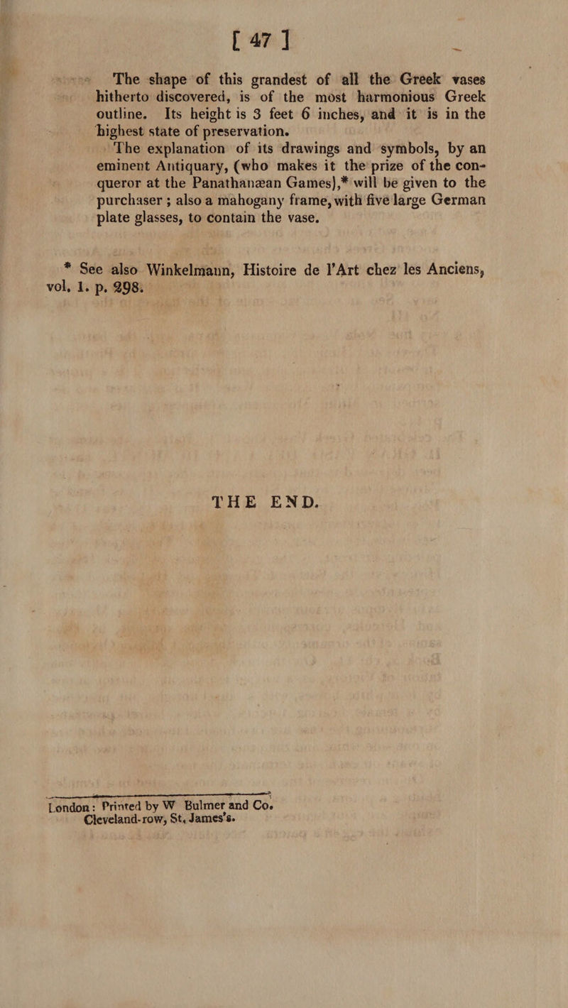 The shape of this grandest of all the Greek vases hitherto discovered, is of the most harmonious Greek outline. Its height is 3 feet 6 inches, and it is in the highest state of preservation. The explanation of its drawings and symbols, by an eminent Antiquary, (who makes it the prize of the con¬ queror at the Panathanaean Games),* will be given to the purchaser ; also a mahogany frame, with five large German plate glasses, to contain the vase. * See also Winkelmann, Histoire de l’Art chez les Anciens, vol. 1. p. 298. THE END. London: Printed by W Bulmer and Co. Cleveland-row, St, James’s.