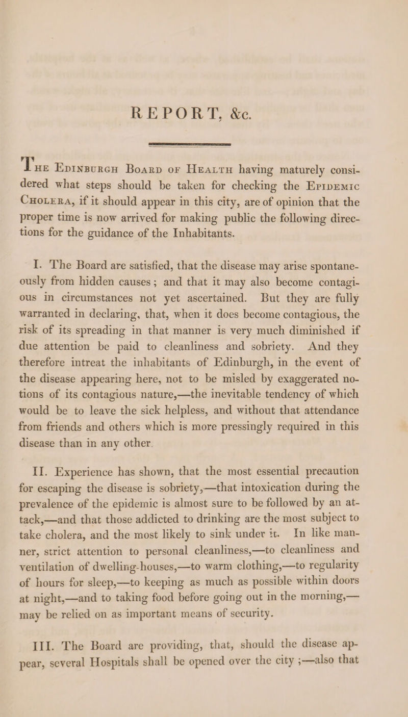 REPORT, &amp;c. T. he Edinburgh Board of Health having maturely consi¬ dered what steps should be taken for checking the Epidemic Cholera, if it should appear in this city, are of opinion that the proper time is now arrived for making public the following direc¬ tions for the guidance of the Inhabitants. I- The Board are satisfied, that the disease may arise spontane¬ ously from hidden causes; and that it may also become contagi¬ ous in circumstances not yet ascertained. But they are fully warranted in declaring, that, when it does become contagious, the risk of its spreading in that manner is very much diminished if due attention be paid to cleanliness and sobriety. And they therefore intreat the inhabitants of Edinburgh, in the event of the disease appearing here, not to be misled by exaggerated no¬ tions of its contagious nature,—the inevitable tendency of which would be to leave the sick helpless, and without that attendance from friends and others which is more pressingly required in this disease than in any other II. Experience has shown, that the most essential precaution for escaping the disease is sobriety,—that intoxication during the prevalence of the epidemic is almost sure to be followed by an at¬ tack,—and that those addicted to drinking are the most subject to take cholera, and the most likely to sink under it. In like man¬ ner, strict attention to personal cleanliness,—to cleanliness and ventilation of dwelling-houses,—to warm clothing,—to regularity of hours for sleep,—to keeping as much as possible within doors at night,—and to taking food before going out in the morning,— may be relied on as important means of security. III. The Board are providing, that, should the disease ap¬ pear, several Hospitals shall be opened over the city ;—also that