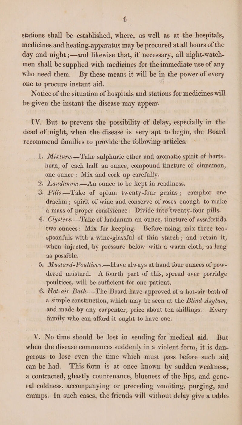 stations shall be established, where, as well as at the hospitals, medicines and heating-apparatus may be procured at all hours of the day and night;—-and likewise that, if necessary, all night-watch¬ men shall be supplied with medicines for the immediate use of any who need them. By these means it will be in the power of every one to procure instant aid. Notice of the situation of hospitals and stations for medicines will be given the instant the disease may appear. IV. But to prevent the possibility of delay, especially in the dead of night, when the disease is very apt to begin, the Board recommend families to provide the following articles. 1. Mixture.■—Take sulphuric ether and aromatic spirit of harts¬ horn, of each half an ounce, compound tincture of cinnamon, one ounce : Mix and cork up carefully. 2. Laudanum—An ounce to be kept in readiness. 3. Pills—Take of opium twenty-four grains ; camphor one drachm; spirit of wine and conserve of roses enough to make a mass of proper consistence : Divide into twenty-four pills. 4. Clysters.-—Take of laudanum an ounce, tincture of assafcetida two ounces: Mix for keeping. Before using, mix three tea¬ spoonfuls with a wine-glassful of thin starch; and retain it, when injected, by pressure below with a warm cloth, as long as possible. 5. Mustard-Poultices.—Have always at hand four ounces of pow¬ dered mustard. A fourth part of this, spread over porridge poultices, will be sufficient for one patient. 6. Hot-air Bath.—The Board have approved of a hot-air bath of a simple construction, which may be seen at the Blind Asylum, and made by any carpenter, price about ten shillings. Every family who can afford it ought to have one. V. No time should be lost in sending for medical aid. But when the disease commences suddenly in a violent form, it is dan¬ gerous to lose even the time which must pass before such aid can be had. This form is at once known by sudden weakness, a contracted, ghastly countenance, blueness of the lips, and gene¬ ral coldness, accompanying or preceding vomiting, purging, and cramps. In such cases, the friends will without delay give a table-