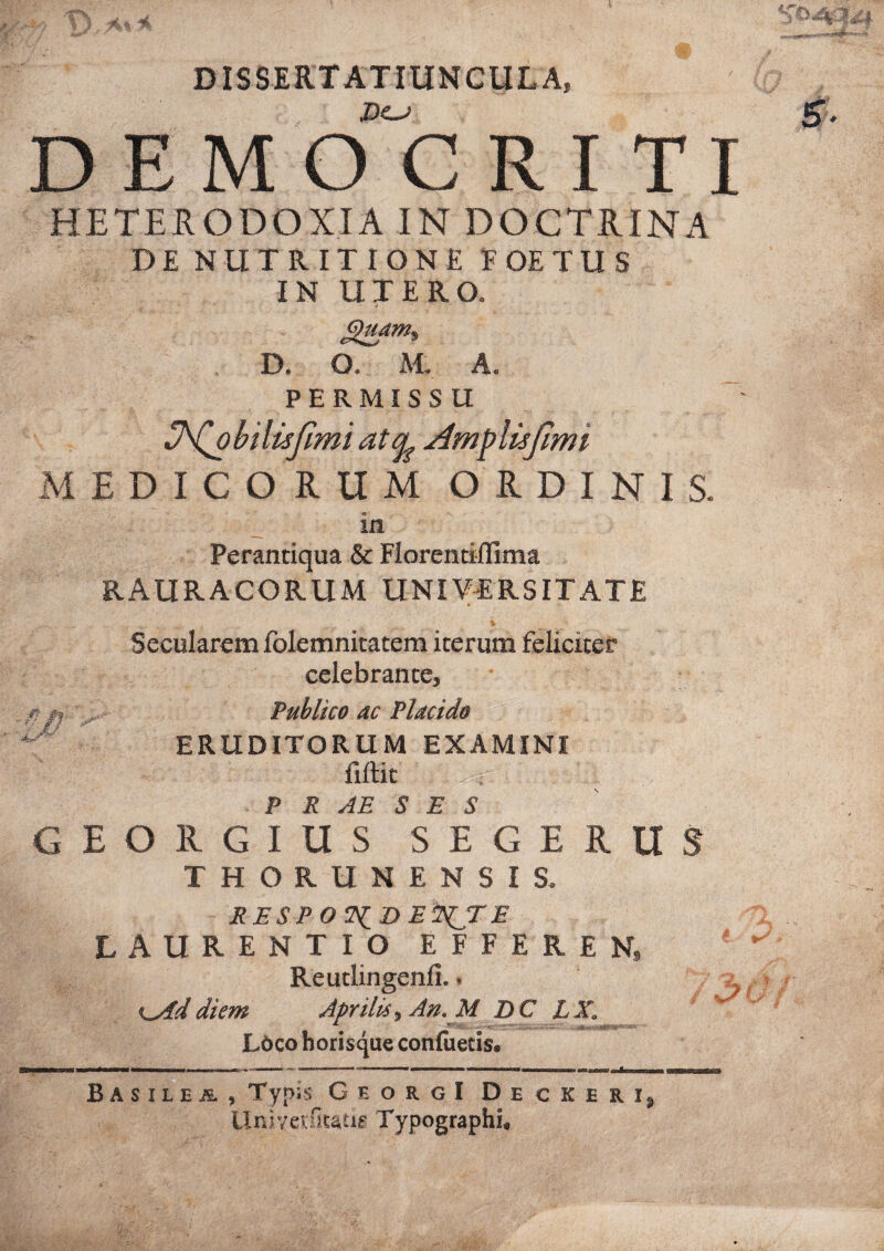 DISSERTATIUNeULA, .Do» D E M O C R I T I HETEIODOXIA IN DOCTRINA DE NUTRIT IONE EOE TUS IN UTERO. D. O. M. A, PERMISSU U'^bilisJimiatt^AmplisJimi iMEDICORUM ORDINIS. in Perantiqua & Florentillima RAURACORUM UNIVERSITATE Secularem folemnitacem iterum feliciter celebrante. Publico ac Placido ERUDITORUM EXAMINI fiftit P R AE S E S GEORGIUS SEGERUS THORUNENSIS. RESPOT^DE^TE LAURENTIO EFFERE N, fe; Reutlingenfi.. ^ K^ddiem Aprilis, An. M DC LX. L6co horisque conluetis. -/? B A SIL E is. , Typis GeorgI Decker Urii7et:St^tig^ Typographh