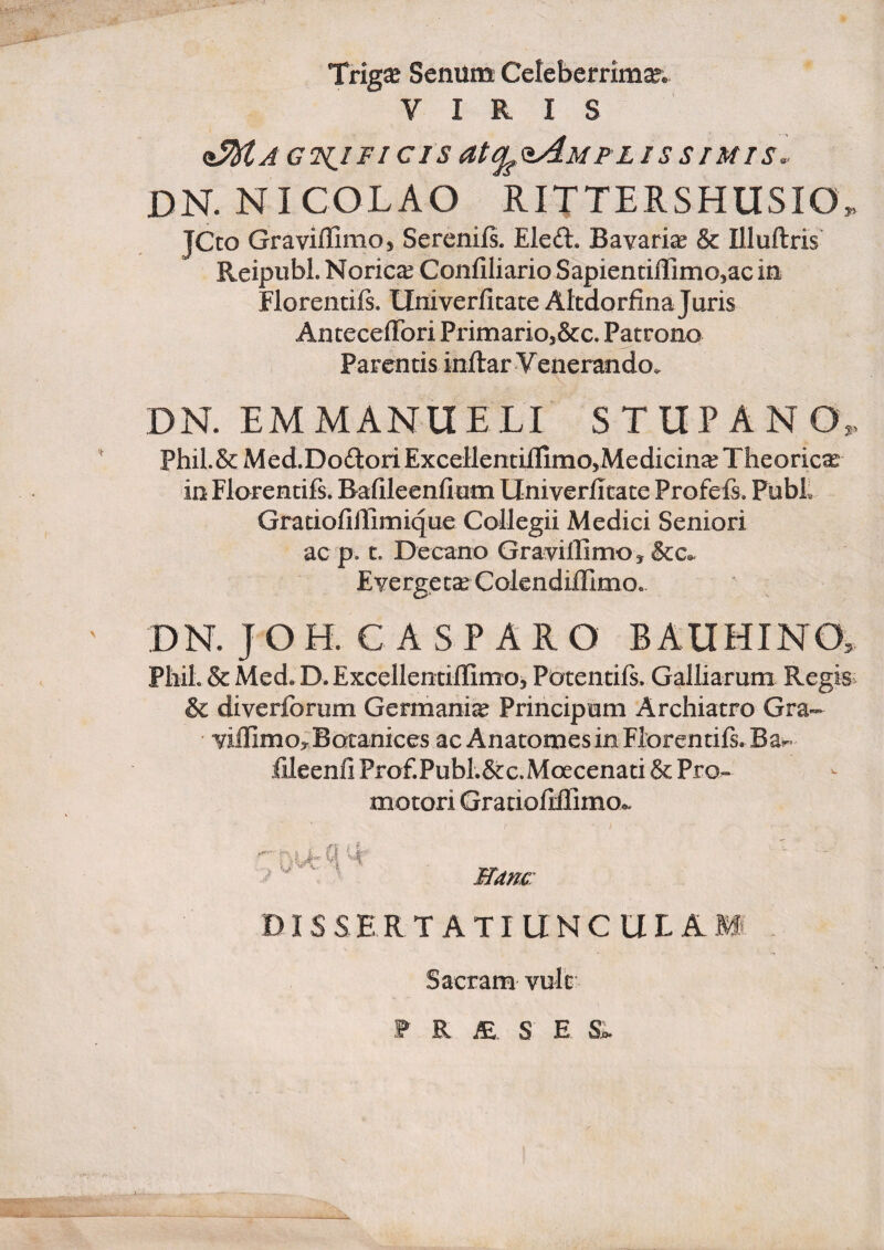 Trig^ Senum Celeberrima. VIRIS (^A GH^IFI CIS atq^^MFLISSTMTS. DN. NICOLAO RITTERSHUSIO. JCco Graviffimoj Serenifs. Eleft. Bavariae & Illuftris Reipiibl. Norica? Confiliario Sapientillimojac in Florentifs. Univerficace AlcdorfinaJuris AnteceiTori Primarioj&c. Patrono Parentis inftar V enerando. DN. EM MANU ELI STUPA NO. ' Phil.&Med.DodoriExceUentiilimOyMedicin^ Theorien in Florentifs. Bafileenfium UniverJfitate Profefi. PubL GratiofiUimique Collegii Medici Seniori ac p. t. Decano Gravillimo, &c^ Evergetse ColendijQlmo. ' DN. JOH. C ASP ARO BAUHINO. Phil. & Med. D. ExcellentiflimOy Potentifs. Galliarum Regis. & diverforum Germania Principum Archiatro Gra- ’ ‘yiflimoyBotanices ac Anatomes in Florentifs. Ba^ fileenfi Prof.Publ.&c.Moecenati & Pro- motori Gratiofiilimo.. Nam: DIS S E R T A TI U N C U L A Sacram vult W K JE S E
