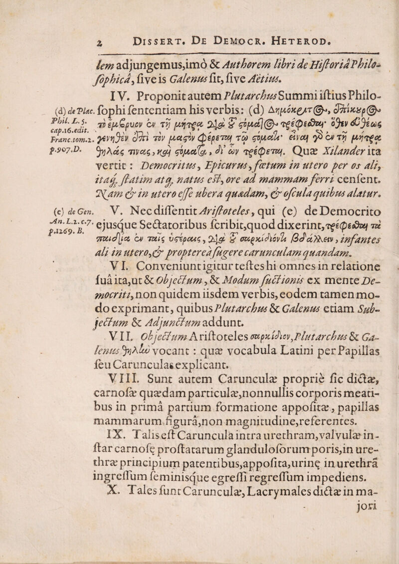 % lem adjungemuSjimo & Authorem lihri de HijloriaPhih^ Jophicd^ fi ve is Galenm fic, five Aetitu^ IV. Proponit autem Tlutarchm%\xmm\ iftius Philo- (d) f/ePi^c.fophif€ntenciam his verbis : (d) FhU.L.S. ^ S* ojtv €ap.\6»edit^ ' ^ ^ ,Y-s ^ ‘ ^ ^ ~ / <7 ^ / 7ranc.tom.i. oTTi ‘uv fu^ctgvv 0€p£TSij rca ^jLtdU’ eivcq '}^c^rr) p.907,D. Tivotqjv^ di cov ^i(peT^, Qu^ Xilander iiz vertit: Bemocritm^ Epicurmyfccturn in utero per os ali^ ita^ [latim natm esi^ ore ad mammam ferri cenfent. ISfifn ^ in utero ej]e ubera quadam^ eb’ ofiula quibus alatur^ (e) de Gm. V. Necdifrentit^rj/?^?/r/r/^ qui (e) de Democrito /u<4V^’ ejusque Sedatoribus fcribit^quod dixerint,'zf£(pg<s9aj/ id CA! Tul% v^pcci^ ^ ? o^^fddiovlt [iddTts.Hv ^ infantes ali in ut er o>^^ proptereafugere carunculam quandam. VI. Conveniunt igitur teftes hi omnes in relatione fua itajUt & objedlum, & Modum Judlionis ex men te Be- non quidem iisdem verbis, eodem tamen mo« do exprimant, (^uihusPlutarchm&cGalenus etiam Sub« jeblum & Adjun^um addunt. VIL Ariftoteles (s^p'*i-idiov^Plutarchus Ga¬ lenus yihlwYozdim : quxS vocabula Latini per Papillas leu Carunculas explicant. VIIL Sunt autem Caruncula proprie fic did^, carnofe quadam particula,nonnullis corporis meati¬ bus in prima partium formatione appofita?, papillas mammarum figura,non magnitudine,referentes. IX. Taliseft CaruncuIa intra urethram,valvula in¬ dar carnofq proflatarum glandulofbrumporis,in ure¬ thrae principium patentibus,appofita,urinq in urethra ingreflum feminisque egrelli regreffum impediens. X. T ales funt Caruncula, Lacrymales didae in ma- jori