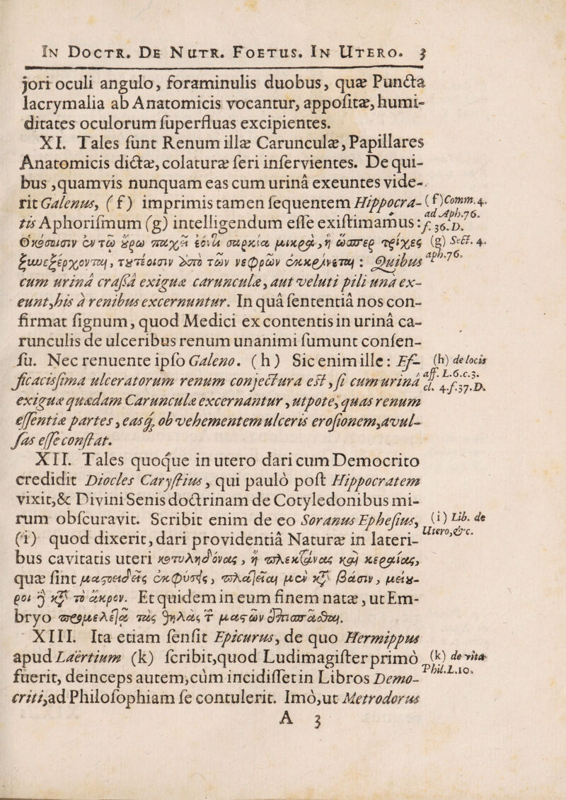 jorroculi anguloj foraminulis duobus, qu^ Punda lacrymalia ab Anatomicis rocantur, appoiita^,hurai« dicaces oculorum fiiperfluas excipientes. XL Tales funt Renumill^ Caruncula,Papillares Anatomicis did^, colatura feri inferviences. De qui¬ bus ^quamvis nunquam eas cum urina exeuntes vide-« tiiGalenmj (f) imprimis tamen Tequentemj^/Z/^^rr^-CO^^^J^^^^» Aphorifmum fg) incelligendum elTe exiftimarnus QAJICO 'iood TfXXH i6\U aUPKia UIKP^ CO^SP (g) V V- >\~ ^ r\ 'J aph.76. i Tk^Tioioiv i>7ni Tm V6(ppa)v cyKK^.vg7zcf ; ^mhus ^ ' cum urina crafa exigua caruncula^ aut veluti pili una ex- eunt-ihis a renihm excernuntur. In qua fencencia nos con¬ firmat fignum, quod Medici ex contentis in urina ca¬ runculis de ulceribus renum unanimi fumunc conlen- jTu. Nec renuente ipfb Galeno, (h) Sic enim ille: If- (^) debcU Jicacisfi?na ulceratorum renum conjeci ur a e FI y fi cumurina^£'^[^fifi’j^^ exigua quadam Caruncula excernantur, utpote^ quas renum effient ia partes ^easq^ oh vehementem ulceris erofionem^avul- fas efie conflat, XII. Tales quoque in utero dari cum Democrito credidit Dio cies Carjflimy qui paulo poft Hippocratem vixitjSc Divini Senis dodrinam de Cotyledonibus mi- iTim obfcuravic. Scribit enim de eo SoranusEphefiiuSy fi) quod dixerit, dari providentia Natura in laceri- bus cavitatis uteri H^TvAyjdSvocg, ij vsK€kQ.vc(a rf qu^ fine lacv yfi ^denv, pteta- pot 70 dKpov. Etquidemin eum finem nata? 3 ucEm- bryo 'Zir^pisAsjq, 706^ iac(>cpa)v S^ncoirdSsLf. XIII. Ita etiam fenfit Epicurusy de quo Hermippus Laertium (k) Icribit,quod Ludimagifterprimo fuerit, deinceps autem,cum incidifietin Libros Demo- ^ rr/>/,ad Philofophiam fe contulerit. Imb,ut Metrodorm