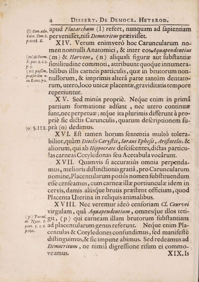 (1) com.adr. PLutarchum (1) refert, nunquam ad lapientiam Colot, Tom.z. pervenifletjnifi Democritm p.noz.E. XIV. Verum enimvero hoc Caruncularum no¬ men nonnulli Anatomici, & inter ^o^quapendentiui {m)dePorm. (^,m) ^ p/arve^y (n) aliquali figura aut fubftantise F. pA-r. I. C.3. commoti, attribuunt quoque innumera- bilibus illis carneis particulis, qua^ in brutorum non- w nullorum, & imprimis altera parte tantum dentato¬ rum, utero,loco unicae placentcc^graviditatis tempore reperiuntur. X y. Sed mimis proprie. Neque enim in prima partium formatione adfunt , nec utero continuas funtjuecperpetu^; atque itaplurimis differunt a pro¬ prie fic didis Carunculis,quarum defcriptionem fu- §.irx.pra (o) dedimus. XVL Eft tamen horum lententia multo tolera- biliGr5quam Biodi^Caryfiuy SaraniEphejiiy Ari/totelis> &c Hippocrate defcifcenteSsdidas particu¬ las carneas Cotyledonas leu Acetabula vocarunt. XVII. Quamvis li accuratius omnia perpenda¬ mus, melioris diftindionis gratia, pro Caruncularum nominesPlacentularum potius nomen lubftituendum efie cenfeamus, cum carneailla^ portiuncula? idem in , cervis, damis aliisque brutis pr^ftent officium, quod ' Placenta Uterina in reliquis animalibus. XVIII. Nec veremur ideo cenforiam C/. Courvei virgulam, qua Aquapendentium, omnesque illos teti- (pj qui carneam illam brutorum fubffantiam fa,n. 3. c 6. ad placentularum genus referunt. Neque enim Pla- centulas & Cotyledones confundimus, led manifeffe diftinguimus5& fic impune abimus. Sedredeamusad Democritum , ne nimia digreflione rifum ei commo¬ veamus. XIXJs