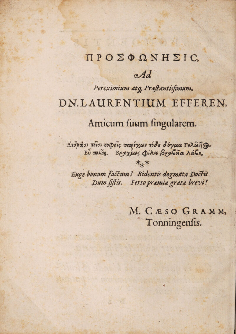 : ? n p o 2 n N H s I c, oAd Per eximium atg^ PrdJlantisfimumj, DN.LAURENTIUM EFFEREN, Amicum fiium firigularem. Ay^iai 7dl<n mpoi^ ynso^ixm 7i>^$ ^iypt€& Ev AdGs^ Buge honum fa6tum ! Ridentis dogmuta DdEtis Dum fi/tis. Fertopr^miagrata brevi! M. C jE S O G R A M M, Toniiingenfis.