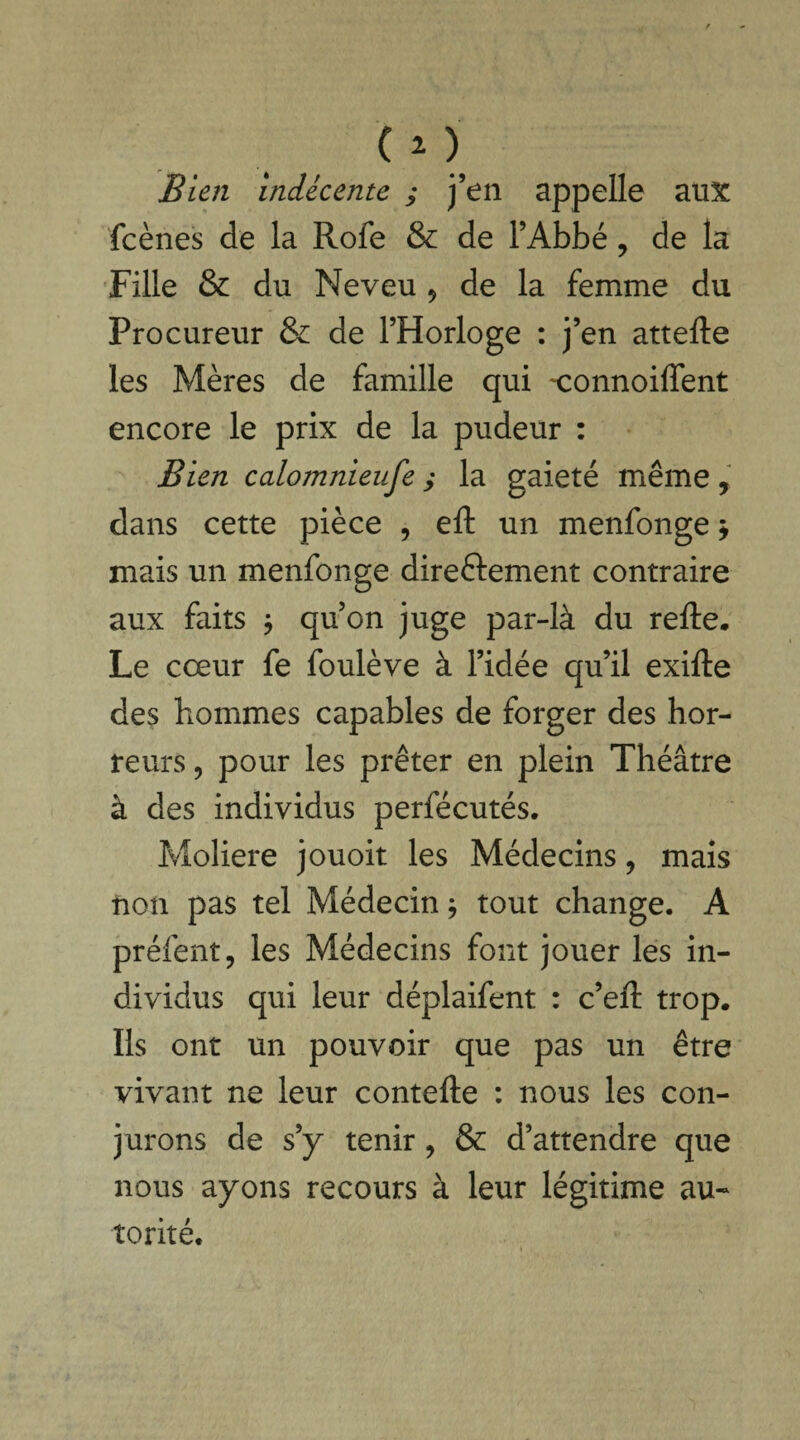 CO Bien indécente ; j’en appelle aux fcènes de la Rofe & de l’Abbé, de la Fille & du Neveu * de la femme du Procureur & de l’Horloge : j’en attelle les Mères de famille qui 'connoilfent encore le prix de la pudeur : Bien calomnieuse ; la gaieté même, dans cette pièce , eft un menfonge > mais un menfonge directement contraire aux faits ; qu’on juge par-là du relie. Le cœur fe foulève à l’idée qu’il exille des hommes capables de forger des hor¬ reurs , pour les prêter en plein Théâtre à des individus perfécutés. Moliere jouoit les Médecins 9 mais non pas tel Médecin * tout change. A préfent, les Médecins font jouer les in¬ dividus qui leur déplaifent : c’ell trop. Ils ont un pouvoir que pas un être vivant ne leur contelle : nous les con¬ jurons de s’y tenir , & d’attendre que nous ayons recours à leur légitime au¬ torité.