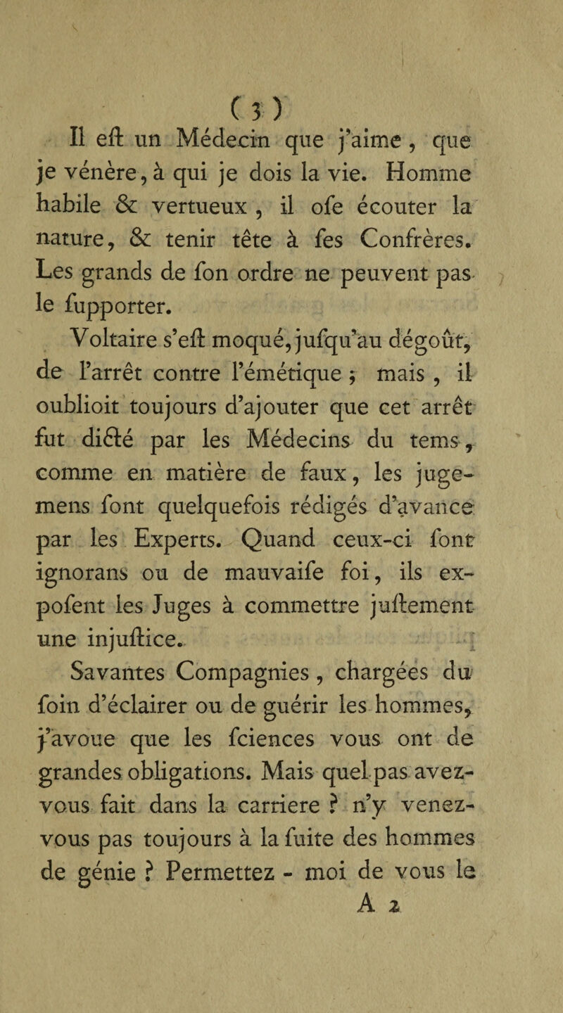 Il eft un Médecin que j'aime , que je vénère, à qui je dois la vie. Homme habile & vertueux , il ofe écouter la nature, & tenir tête à fes Confrères. Les grands de fon ordre ne peuvent pas le fupporter. Voltaire s’eft moqué, jufqivau dégoût, de l’arrêt contre l’émétique $ mais , il oublioit toujours d’ajouter que cet arrêt fut diété par les Médecins du tems, comme en matière de faux, les juge- mens font quelquefois rédigés d’avance par les Experts. Quand ceux-ci font ignorans ou de mauvaife foi, ils ex- pofent les Juges à commettre juftement une injuflice. Savantes Compagnies , chargées du foin d’éclairer ou de guérir les hommes, j’avoue que les fciences vous ont de grandes obligations. Mais quel pas avez- vous fait dans la carrière ? n’y venez- vous pas toujours à la fuite des hommes de génie ? Permettez - moi de vous le A z