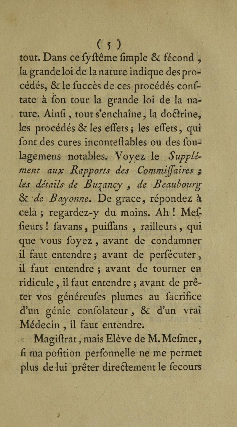 tout. Dans ce fyftême fimple & fécond 7 la grande loi de la nature indique des pro¬ cédés, & le fuccès de ces procédés conf- tate à fon tour la grande loi de la na¬ ture. Ainfi, tout s’enchaîne, la doftrine, les procédés &les effets; les effets, qui font des cures inconteftables ou des fou- lagemens notables. Voyez le Supplé¬ ment aux Rapports des Commiffaires ; les détails de Burancy y de Beaubourg & de Bayonne. De grâce, répondez à cela ; regardez-y du moins. Ah ! Met fieurs I favans, puiffans , railleurs, qui que vous foyez , avant de condamner il faut entendre ; avant de perfécuter, il faut entendre ; avant de tourner en ridicule , il faut entendre ; avant de prê¬ ter vos généreufes plumes au facrifice d’un génie confolateur, & d’un vrai Médecin , il faut entendre. Magiftrat, mais Elève de M.Mefmer, fi ma pofition perfonnelle ne me permet plus de lui prêter directement le fecours