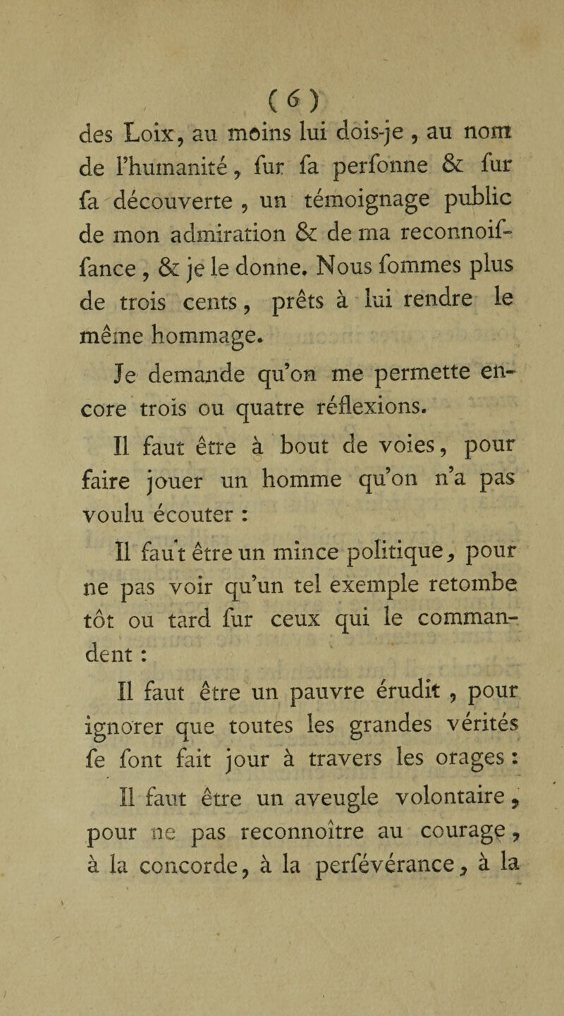 des Loix, au moins lui dois-je , au nom de l’humanité, fur fa perfonne & fur fa découverte , un témoignage public de mon admiration & de ma reconnoif- fance , & je le donne. Nous fommes plus de trois cents, prêts à lui rendre le même hommage. Je demande qu’on me permette en¬ core trois ou quatre réflexions. Il faut être à bout de voies, pour faire jouer un homme qu’on n’a pas voulu écouter : Il faut être un mince politique,, pour ne pas voir qu’un tel exemple retombe tôt ou tard fur ceux qui le commun- \ dent : Il faut être un pauvre érudit , pour ignorer que toutes les grandes vérités fe font fait jour à travers les orages : Il faut être un aveugle volontaire 9 pour ne pas reconnoître au courage, à la concorde, à la perfévérance, à la