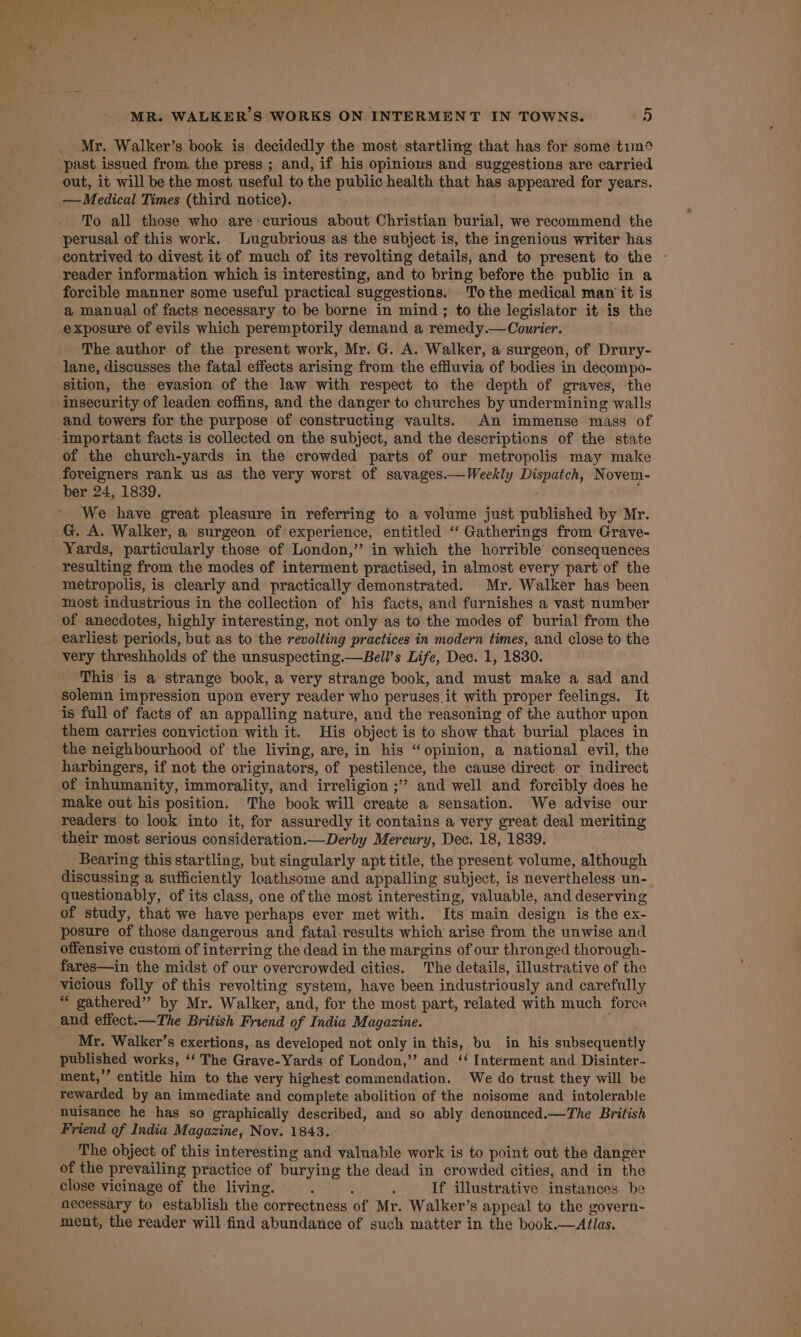 _ Mr. Walker’s book is decidedly the most startling that has for some tun¢ past issued from the press ; and, if his opinious and suggestions are carried out, it will be the most useful to the public health that has appeared for years. — Medical Times (third notice). To all those who are curious about Christian burial, we recommend the perusal of this work. . Lugubrious as the subject is, the ingenious writer has contrived to divest it of much of its revolting details, and to present to the - reader information which is interesting, and to bring before the public in a forcible manner some useful practical suggestions. To the medical man it is a manual of facts necessary to be borne in mind; to the legislator it is the exposure of evils which peremptorily demand a remedy.—Courier. . The author of the present work, Mr. G. A. Walker, a surgeon, of Drury- lane, discusses the fatal effects arising from the effluvia of bodies in decompo- sition, the evasion of the law with respect to the depth of graves, the ‘Insecurity of leaden coffins, and the danger to churches by undermining walls and towers for the purpose of constructing vaults. .An immense mass of ‘important facts is collected on the subject, and the descriptions of the state of the church-yards in the crowded parts of our metropolis may make foreigners rank us as the very worst of savages.—Weekly Dispatch, Novem- ber 24, 1839. We have great pleasure in referring to. a volume just published by Mr. G. A. Walker, a surgeon of experience, entitled “ Gatherings from Grave- Yards, particularly those of London,” in which the horrible consequences resulting from the modes of interment practised, in almost every part of the metropolis, is clearly and practically demonstrated. Mr. Walker has been most industrious in the collection of his facts, and furnishes a vast number of anecdotes, highly interesting, not only as to the modes of burial from the earliest periods, but as to the revolting practices in modern times, and close to the very threshholds of the unsuspecting.—Bell’s Life, Dec. 1, 1830. ‘This is a strange book, a very strange book, and must make a sad and solemn impression upon every reader who peruses it with proper feelings. It is full of facts of an appalling nature, and the reasoning of the author upon them carries conviction with it. His object is to show that burial places in the neighbourhood of the living, are, in his “opinion, a national evil, the harbingers, if not the originators, of pestilence, the cause direct or indirect of inhumanity, immorality, and irreligion ;” and well and forcibly does he make out his position. The book will create a sensation. We advise our readers to look into it, for assuredly it contains a very great deal meriting their most serious consideration.—Derby Mercury, Dec. 18, 1839. Bearing this startling, but singularly apt title, the present volume, although discussing a sufficiently loathsome and appalling subject, is nevertheless un- questionably, of its class, one of the most interesting, valuable, and deserving of study, that we have perhaps ever met with. Its main design is the ex- posure of those dangerous and fataivresults which arise from the unwise and offensive custom of interring the dead in the margins of our thronged thorough- fares—in the midst of our overcrowded cities. The details, illustrative of the vicious folly of this revolting system, have been industriously and carefully “ gathered” by Mr. Walker, and, for the most part, related with much force and effect.—The British Friend of India Magazine. Mr. Walker’s exertions, as developed not only in this, bu in his subsequently published works, ‘‘ The Grave-Yards of London,’ and ‘‘ Interment and Disinter- ment,’’ entitle him to the very highest commendation. We do trust they will be rewarded by an immediate and complete abolition of the noisome and intolerable nuisance he has so graphically described, and so ably denounced.—The British Friend of India Magazine, Nov. 1843. The object of this interesting and valuable work is to point out the danger of the prevailing practice of burying the dead in crowded cities, and in the close vicinage of the living. - : . If illustrative instances be necessary to establish the correctness of Mr. Walker’s appeal to the goyern- ment, the reader will find abundance of such matter in the book.—Atlas.