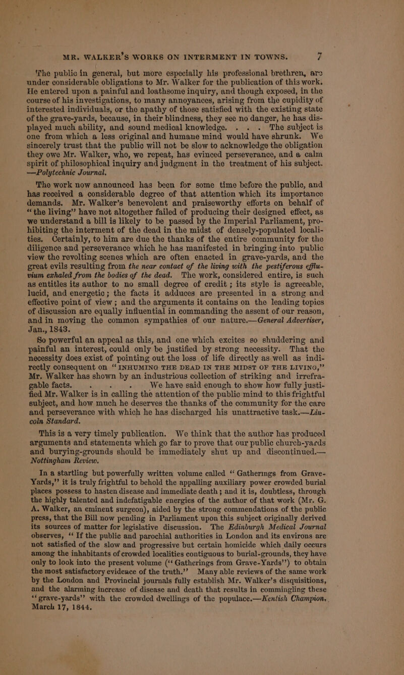 he public in general, but more especially his professional brethren, are under considerable obligations to Mr. Walker for the publication of this work. He entered upon a painful and loathsome inquiry, and though exposed, in the course of his investigations, to many annoyances, arising from the cupidity of interested individuals, or the apathy of those satisfied with the existing state of the grave-yards, because, in their blindness, they see no danger, he has dis- played much ability, and sound medical knowledge. . . . The subject is one from which a less original and humane mind would have shrunk. We sincerely trust that the public will not be slow to acknowledge the obligation they owe Mr. Walker, who, we repeat, has evinced perseverance, and a calm spirit of philosophical inquiry and judgment in the treatment of his subject. —Polytechnic Journal, The work now announced has been for some time before the public, and has received a considerable degree of that attention which its importance demands. Mr. Walker’s benevolent and praiseworthy efforts on behalf of “the living”? have not altogether failed of producing their designed effect, as we understand a bill is likely to be passed by the Imperial Parliament, pro- hibiting the interment of the dead in the midst of densely-populated locali- ties, Certainly, to him are due the thanks of the entire community for the diligence and perseverance which he has manifested in bringing into public view the revolting scenes which are often enacted in grave-yards, and the great evils resulting from the near contact of the living with the pestiferous efflu- vium exhaled from the bodies of the dead. The work, considered entire, is such as entitles its author to ne small degree of credit ; its style is agreeable, lucid, and energetic; the facts it adduces are presented in a strong and - effective point of view; and the arguments it contains on the leading topics of discussion are equally influential in commanding the assent of our reason, and in moving the common sympathies of our nature.—General Advertiser, Jan., 1843. So powerful an appeal as this, and one which excites so shuddering and painful an interest, could only be justified by strong necessity. That the necessity does exist of pointing out the loss of life directly as well as indi- rectly consequent on ‘‘ INHUMING THE DEAD IN THE MIDST OF THE LIVING,” Mr. Walker has shown by an industrious collection of striking and irrefra- gable facts. : A We have said enough to show how fully justi- fied Mr. Walker is in calling the attention of the public mind to this frightful subject, and how much he deserves the thanks of the community for the care and perseverance with which he has discharged his unattractive task.—Lin- coln Standard. This is a very timely publication. We think that the author has produced arguments and statements which go far to prove that our public church-yards and burying-grounds should be immediately shut up and discontinued.— Nottingham Review. In a startling but powerfully written volume called ‘‘ Gathermgs from Grave- Yards,’’ it is truly frightful to behold the appalling auxiliary power crowded burial places possess to hasten disease and immediate death ; and it is, doubtless, through the highly talented and indefatigable energies of the author of that work (Mr. G. A. Walker, an eminent surgeon), aided by the strong commendations of the public press, that the Bill now pending in Parliament upon this subject originally derived its sources of matter for legislative discussion. The Edinburgh Medical Journal observes, ‘‘ If the public and parochial authorities in London and its environs are not satisfied of the slow and progressive but certain homicide which daily occurs among the inhabitants of crowded localities contiguous to burial-grounds, they have only to look into the present volume (‘‘ Gatherings from Grave-Yards’’) to obtain the most satisfactory evidence of the truth.’’ Many able reviews of the same work by the London and Provincial journals fully establish Mr. Walker’s disquisitions, and the alarming increase of disease and death that results in commingling these ‘‘ prave-yards’’ with the crowded dwellings of the populace.—Kentish Champion, . March 17, 1844,