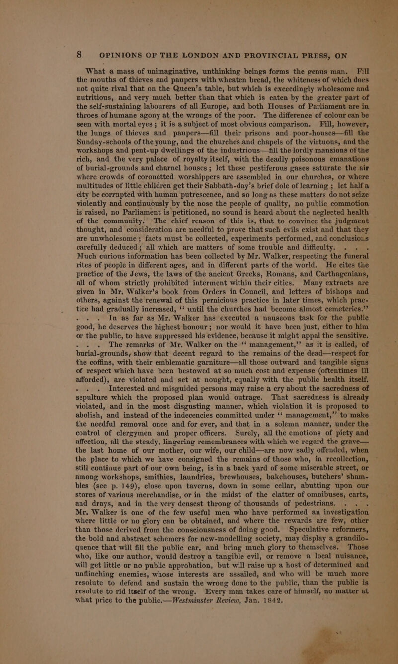 What a mass of unimaginative, unthinking beings forms the genus man. Fill the mouths of thieves and paupers with wheaten bread, the whiteness of which does not quite rival that on the Queen’s table, but which is exceedingly wholesome and nutritious, and very much better than that which is eaten by the greater part of the self-sustaining labourers of all Europe, and both Houses of Parliament are in throes of humane agony at the wrongs of the poor. The difference of colour can be seen with mortal eyes; it is asubject of most obvious comparison. Fill, however, the lungs of thieves and paupers—fill their prisons and poor-houses—fill the Sunday-schools of the young, and the churches and chapels of the virtuous, and the workshops and pent-up dwellings of the industrious—fill the lordly mansions of the rich, and the very palace of royalty itself, with the deadly poisonous emanations of burial-grounds and charnel houses ; let these pestiferous gases saturate the air where crowds of coronetted worshippers are assembled in our churches, or where multitudes of little children get their Sabbath-day’s brief dole of learning ; let halfa city be corrupted with human putrescence, and so Jong as these matters do not seize violently and continuously by the nose the people of quality, no public commotion of the community. The chief reason of this is, that to convince the judgment thought, and consideration are needful to prove that such evils exist and that they are unwholesome ; facts must be collected, experiments performed, and conclusiois carefully deduced; all which are matters of some trouble and difficulty. . Much curious information has been collected by Mr. Walker, respecting the foneral rites of people in different ages, and in different parts of the world. He cites the practice of the Jews, the laws of the ancient Greeks, Romans, and Carthagenians, all of whom strictly prohibited interment within their cities. Many extracts are given in Mr. Walker’s book from Orders in Council, and letters of bishops and others, against the renewal of this pernicious practice in later times, which prac-. tice had gradually increased, ‘‘ until the churches had become almost cemeteries.” : In as far as Mr. Walker has executed a nauseous task for the public good, he deserves the highest honour; nor would it have been just, either to him or the public, to have suppressed his evidence, because it might appal the sensitive. 5 The remarks of Mr. Walker on the ‘ management, ”” as it is called, of burial- grounds, show that decent regard to the remains of the dead—respect for the coffins, with their emblematic garniture—all those outward and tangible signs of respect which have been bestowed at so much cost and expense (oftentimes ill afforded), are violated and set at nought, equaily with the public health itself, . Interested and misguided persons may raise a cry about the sacredness of sepulture which the proposed plan would outrage. That sacredness is already violated, and in the most disgusting manner, which violation it is proposed to abolish, and instead of the indecencies committed under ‘‘ management,’’ to make the needful removal once and for ever, and that in a solemn manner, under the control of clergymen and proper officers. Surely, all the emotions of piety and affection, all the steady, lingering remembrances with which we regard the grave— the last home of our mother, our wife, our child—are now sadly offended, when the place to which we have consigned the remains of those who, in recollection, still continue part of our own being, is in a back yard of some miserable street, or among workshops, smithies, laundries, brewhouses, bakehouses, butchers’ sham- bles (see p. 149), close upon taverns, down in some cellar, abutting upon our and drays, and in the very densest throng of thousands of pedestrians. where little or no glory can be obtained, and where the rewards are few, other than those derived from the consciousness of doing good. Speculative reformers, the bold and abstract schemers for new-modelling society, may display a grandilo- quence that will fill the public ear, and bring much glory to themselves. Those who, like our author, would destroy a tangible evil, or remove a local nuisance, will get little or no public approbation, but will raise up a host of determined and unflinching enemies, whose interests are assailed, and who will be much more resolute to defend and sustain the wrong done to the public, than the public is resolute to rid itself of the wrong. Every man takes care of himeeM no matter at what price to the public. - Westmanster Review, Jan. 1842.