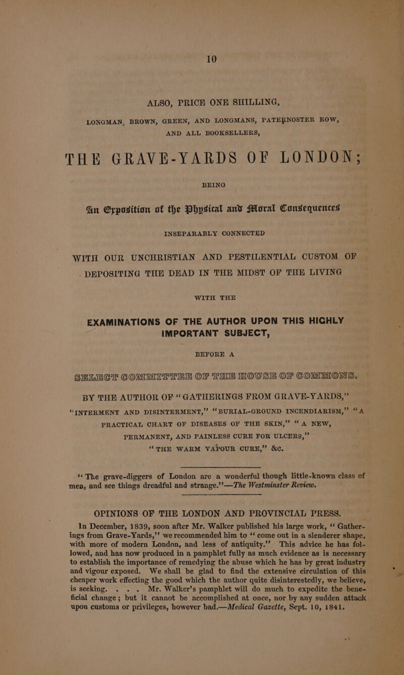 ALSO, PRICE ONE SHILLING, LONGMAN, BROWN, GREEN, AND LONGMANS, PATERNOSTER ROW, AND ALL BOOKSELLERS, THE GRAVE-YARDS OF LONDON; BEING Gn Eyposition of the Physical anv Moral Consequences INSEPARABLY CONNECTED WITH OUR UNCHRISTIAN AND PESTILENTIAL CUSTOM OF DEPOSITING THE DEAD IN THE MIDST OF THE LIVING WITH THE EXAMINATIONS OF THE AUTHOR UPON THIS HIGHLY IMPORTANT SUBJECT, BEFORE A SELECT COMMITTEES OF THE HOUSE OF COMMONS. BY THE AUTHOR OF “GATHERINGS FROM GRAVE-YARDS,” “INTERMENT AND DISINTERMENT,” “‘BURIAL-GROUND INCENDIARISM,” “A PRACTICAL CHART OF DISEASES OF THE SKIN,” “A NEW, PERMANENT, AND PAINLESS CURE FOR ULCERS,” “THE WARM VAPOUR CURE,” &amp;c. ‘‘The grave-diggers of London are a wonderful though little-known class of men, and see things dreadful and strange.’’—The Westminster Review. OPINIONS OF THE LONDON AND PROVINCIAL PRESS. In December, 1839, soon after Mr. Walker published his large work, ‘* Gather- ings from Grave-Yards,’’ we recommended him to ‘‘ come out in a slenderer shape, with more of modern London, and less of antiquity.’”’ This advice he has fol- lowed, and has now produced in a pamphlet fully as much evidence as is necessary to establish the importance of remedying the abuse which he has by great industry and vigour exposed. We shall be glad to find the extensive circulation of this cheaper work effecting the good which the author quite disinterestedly, we believe, ficial change; but it cannot be accomplished at once, nor by any sudden attack upon customs or privileges, however bad.— Medical Gazette, Sept. 10, 1841. oo