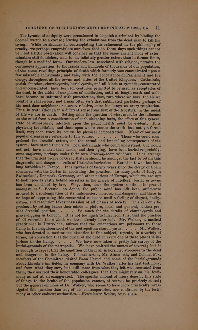 t The tyrants of antiquity were accustomed to dispatch a criminal by binding the doomed wretch to a corpse; leaving the exhalations from the dead man to kill the living. While we shudder in contemplating this refinement in the philosophy of cruelty, we perhaps congratulate ourselves that in these days such things cannot — be; but a little observation will convince us that the same ancient mode of exter- mination still flourishes, and to an infinitely greater extent than in former times, though in a modified form. Our modern law, associated with religion, permits the continuous application, to thousands and hundreds of thousands of our population, of the same revolting principle of death which formerly was concentrated upon a few miserable individuals; and this, with the concurrence of Parliament and the clergy, throughout all the towns and cities of the United Kingdom. Cathedrals, parish churches, church-yards, burial-yards, and all kinds of grounds, consecrated . and unconsecrated, have been for centuries permitted to be used as receptacles of the dead, in the midst of our places of habitation, until at length earth and walls have become so saturated with putrefaction, that, turn where we may, the air we breathe is cadaverous, and a man often feels that sublimated particles, perhaps of his next door neighbour or nearest relative, enter his lungs at every respiration. Thus, in truth (though in a different sense from that of the Apostle), in the midst of life we are in death. Setting aside the question of what must be the influence on the mind from a consideration of such sickening facts, the effect of this general state of atmospheric infection upon the public health must be evident. It is physically indubitable, and those upon whose senses the truth has not yet forced itself, may soon trace its course by physical demonstration. Many of our most popular diseases are referrible to this source. . . . . Those who could com- prehend the dreadful extent, and the actual and impending consequences of the system, have stated their view, local individuals who could understand, but would not act, have shaken their heads, and then dying, have been buried respectably, more majorum, perhaps under their own drawing-room windows. It is strange that the practical people of Great Britain should be amongst the last to retain this disgraceful and dangerous relic of Christian barbarism. Buria] in towns has been long forbidden in France. It is upwards of twenty years since the clergy of Spain concurred with the Cortes in abolishing the practice. In many parts of Italy, in Switzerland, Denmark, Germany, and other nations of Europe, which we are apt to look upon as vastly behind ourselves in the march of intellect, burial in towns amongst us? Because, no doubt, the public mind has nét been sufficiently aroused to a contemplation of its indecencies, horrors, and dangers; and there is no hope of suppressing this consecrated nuisance until a feeling of disgust, indig- nation, and resolution takes possession of all classes of society. This can only be produced by setting before their minds a picture, local and general, of their pre- sent dreadful position. . . . So much for the details of church-yards and grave-digging in London. It is not too much to infer from this, that the practice of all resemble those which we have already described. Mr. Walker, a medical practitioner in Drury-lane, affirms that the emanations are poisonous to those living in the neighbourhood of the metropolitan church-yards. . . . Mr. Walker, who has devoted a meritorious attention to this subject, repeats, in a variety of forms, his conviction that the burial of the dead: in every one of these places is in- jurious to the living. . . . We have now taken a pretty fair survey of the burial-grounds of the metropolis. We have omitted the names of several; but it is enough to repeat that the condition of them all is horrible, atrocious to the dead and dangerous to the living. Colonel Acton, Mr. Ainsworth, and Colonel Fox, members of the Committee, visited Enon Chapel and some of the burial-grounds about Lincoln’s-inn-fields, in company with Dr. Walker, after his first testimony, and from what they saw, but still more from what they felt was concealed from them, they assured their honourable colleagues that they might rely on his testi- mony as not at all exaggerated. The specific amount of injury done by this state of things to the health of the population cannot, of course, be precisely stated ; but the general opinions of Dr. Walker, who seems to have more practically inves- tigated this question than any of his contemporaries, are confirmed by the testi- mony of other eminent authorities.— Westminster Review, Aug. 1843.