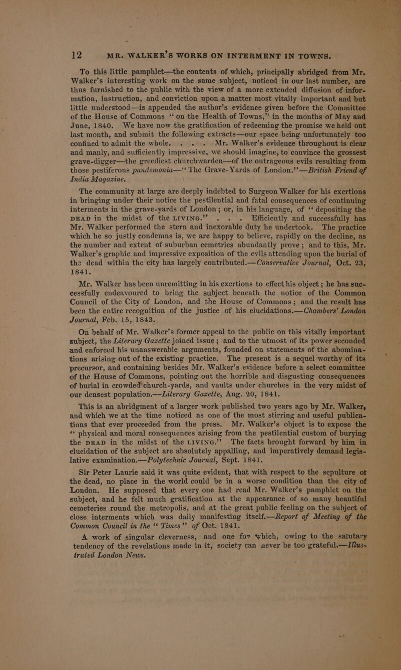 12 MR. WALKER’S WORKS ON INTERMENT IN TOWNS. To this little pamphlet—-the contents of which, principally abridged from Mr. Walker’s interesting work on the same subject, noticed in our last number, are thus furnished to the public with the view of a more extended diffusion of-infor- mation, instruction, and conviction upon a matter most vitally important and but little understood—is appended the author’s evidence given before the Committee of the House of Commons ‘‘on the Health of Towns,” in the months of May and June, 1840. We have now the gratification of redeeming the promise we held out last month, and submit the following extracts—our space being unfortunately too confined to admit the whole. . « . Mr. Walker’s evidence throughout is clear and manly, and sufficiently impressive, we should imagine, to convince the grossest grave-digger—the greediest churchwarden—of the outrageous evils resulting from those pestiferous pandemonia— The Grave-Yards of London.’’—British Friend of India Magazine. The community at large are deeply indebted to Surgeon Walker for his eeiene in bringing under their notice the pestilential and fatal consequences of continuing interments in the grave-yards of London; or, in his language, of ‘‘ depositing the DEAD in the midst of the LIvinc.’”” . . . Efficiently and successfully has Mr. Walker performed the stern and inexorable duty he undertook. The practice which he so justly condemns is, we are happy to believe, rapidly on the decline, as the number and extent of suburban cemetries abundantly prove; and to this, Mr. Walker’s graphic and impressive exposition of the evils attending upon the burial of the dead within the city has largely contributed.—Conservative Journal, Oct. 23, 1841. Mr. Walker has been unremitting in his exertions to effect his object ; he has suc- cessfully endeavoured to bring the subject beneath the notice of the Common been the entire recognition of the justice of his elucidations.—Chambers’ London Journal, Feb. 15, 1843. On behalf of Mr. Walker’s former appeal to the public on this vitally important subject, the Literary Gazette joined issue; and to the utmost of its power seconded and enforced his unanswerable arguments, founded on statements of the abomina- tions arising out of the existing practice. The present is a sequel worthy of its precursor, and containing besides Mr. Walker’s evidence before a select committee of the House of Commons, pointing out the horrible and disgusting consequences of burial in crowded church-yards, and vaults under churches in the very midst of our densest population._—Literary Gazette, Aug. 20, 1841. This is an abridgment of a larger work published two years ago by Mr. Walker, and which we at the time noticed as one of the most stirring and useful publica- tions that ever proceeded from the press. Mr. Walker’s object is to expose the the DEAD in the midst of the LivinG.’’ The facts brought forward by him in elucidation of the subject are absolutely appalling, and imperatively demand a lative examination.—Polytechnic Journal, Sept. 1841. Sir Peter Laurie said it was quite evident, that with respect to the aaa ot the dead, no place in the world could be in a worse condition than the city of London. He supposed that every one had read Mr. Walker’s pamphlet on the subject, and he felt much gratification at the appearance of so many beautiful cemeteries round the metropolis, and at the great public feeling on the subject of close interments which was daily manifesting itself—Report of Meeting of the Common Council in the ‘* Times’’ of Oct. 1841. A work of singular cleverness, and one fow which, owing to the salutary tendency of the revelations made in it, society can uever be too grateful. —lITlus- trated London News.