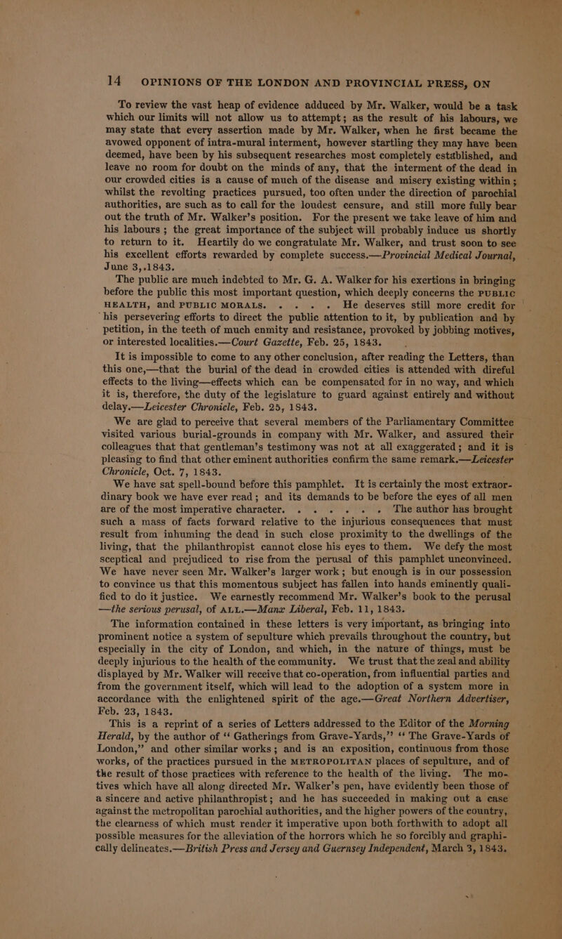 To review the vast heap of evidence adduced by Mr. Walker, would be a task which our limits will not allow us to attempt; as the result of his labours, we may state that every assertion made by Mr. Walker, when he first became the avowed opponent of intra-mural interment, however startling they may have been deemed, have been by his subsequent researches most completely established, and leave no room for doubt on the minds of any, that the interment of the dead in our crowded cities is a cause of much of the disease and misery existing within ; whilst the revolting practices pursued, too often under the direction of parochial authorities, are such as to call for the loudest censure, and still more fully bear out the truth of Mr. Walker’s position. For the present we take leave of him and his labours ; the great importance of the subject will probably induce us shortly to return to it. Heartily do we congratulate Mr. Walker, and trust soon to see his excellent efforts rewarded by complete success.—Provincial Medical Journal, June 3,.1843. The public are much indebted to Mr. G. A. Walker for his exertions in bringing before the public this most important question, which deeply concerns the PuBLIC HEALTH, and PUBLIC MORALS. . - « He deserves still more credit for ‘his persevering efforts to direct the public attention to it, by publication and by petition, in the teeth of much enmity and resistance, provoked by jobbing motives, or interested localities.—Court Gazette, Feb. 25, 1843. It is impossible to come to any other conclusion, after reading the Letters, than this one,—that the burial of the dead in crowded cities is attended with direful effects to the living—effects which can be compensated for in no way, and which it is, therefore, the duty of the legislature to guard against entirely and without delay.— Leicester Chronicle, Feb. 25, 1843. visited various burial-grounds in company with Mr. Walker, and assured their colleagues that that gentleman’s testimony was not at all exaggerated; and it is pleasing to find that other eminent authorities confirm the same remark.—Leicester Chronicle, Oct. 7, 1843. We have sat spell-bound before this pamphlet. It is certainly the most extraor- dinary book we have ever read; and its demands to be before the eyes of all men are of the most imperative character. . . . . . » ‘The author has brought such a mass of facts forward relative to the injurious consequences that must result from inhuming the dead in such close proximity to the dwellings of the living, that the philanthropist cannot close his eyes to them. We defy the most sceptical and prejudiced to rise from the perusal of this pamphlet unconvinced. We have never seen Mr. Walker’s larger work; but enough is in our possession to convince us that this momentous subject has fallen into hands eminently quali- fied to do it justice. We earnestly recommend Mr. Walker’s book to the perusal —the serious perusal, of ALL.—Manzx Liberal, Feb. 11, 1843. The information contained in these letters is very important, as bringing into prominent notice a system of sepulture which prevails throughout the country, but especially in the city of London, and which, in the nature of things, must be deeply injurious to the health of the community. We trust that the zeal and ability displayed by Mr. Walker will receive that co-operation, from influential parties and from the government itself, which will lead to the adoption of a system more in accordance with the enlightened spirit of the age.—Great Northern Advertiser, Feb. 23, 1843. This is a reprint of a series of Letters addressed to the Editor of the Morning Herald, by the author of ‘‘ Gatherings from Grave-Yards,’’ ‘‘ The Grave-Yards of London,” and other similar works; and is an exposition, continuous from those works, of the practices pursued in the METROPOLITAN places of sepulture, and of the result of those practices with reference to the health of the living. The mo- tives which have all along directed Mr. Walker’s pen, have evidently been those of a sincere and active philanthropist ; and he has succeeded in making out a case against the metropolitan parochial authorities, and the higher powers of the country, the clearness of which must render it imperative upon both forthwith to adopt all possible measures for the alleviation of the horrors which he so forcibly and graphi- cally delineates.—British Press and Jersey and Guernsey Independent, March 3, 1843.