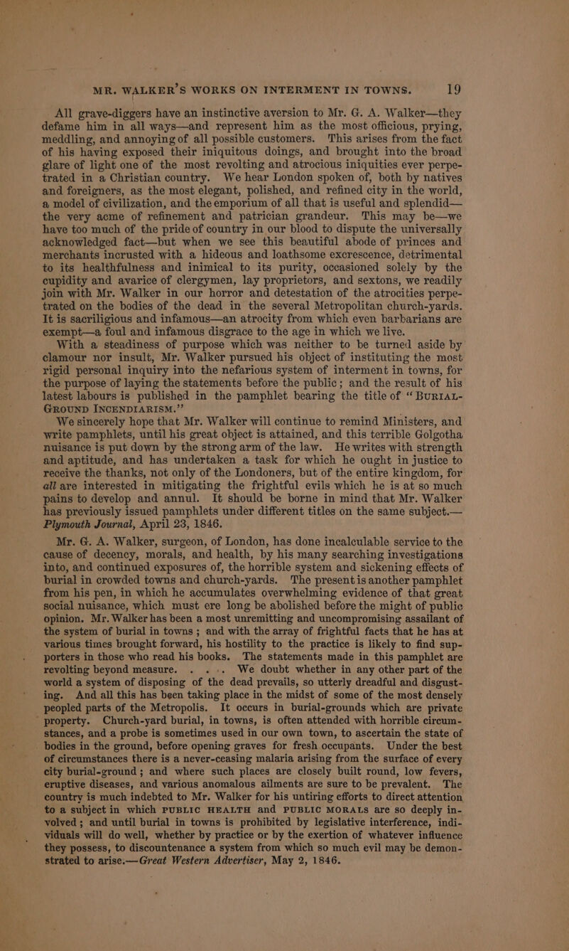 _ All grave-diggers have an instinctive aversion to Mr. G. A. Walker—they defame him in all ways—and represent him as the most officious, prying, meddling, and annoying of all possible customers. This arises from the fact of his having exposed their iniquitous doings, and brought into the broad glare of light one of the most revolting and atrocious iniquities ever perpe- trated in a Christian country. We hear London spoken of, both by natives and foreigners, as the most elegant, polished, and refined city in the world, a model of civilization, and the emporium of all that is useful and splendid— the very acme of refinement and patrician grandeur. This may be—we have too much of the pride of country in our blood to dispute the universally acknowledged fact—but when we see this beautiful abode of princes and merchants incrusted with a hideous and loathsome excrescence, detrimental to its healthfulness and inimical to its purity, occasioned solely by the cupidity and avarice of clergymen, lay proprietors, and sextons, we readily join with Mr. Walker in our horror and detestation of the atrocities perpe- trated on the bodies of the dead in the several Metropolitan church-yards. It is sacriligious and infamous—an atrocity from which even barbarians are exempt—a foul and infamous disgrace to the age in which we live. With a steadiness of purpose which was neither to be turned aside by clamour nor insult, Mr. Walker pursued his object of instituting the most rigid personal inquiry into the nefarious system of interment in towns, for the purpose of laying the statements before the public; and the result of his latest labours is published in the pamphlet bearing the title of “ BurIAL- GROUND INCENDIARISM.”’ ; We sincerely hope that Mr. Walker will continue to remind Ministers, and write pamphlets, until his great object is attained, and this terrible Golgotha nuisance is put down by the strong arm of the law. He writes with strength and aptitude, and has undertaken a task for which he ought in justice to receive the thanks, not only of the Londoners, but of the entire kingdom, for all are interested in mitigating the frightful evils which he is at so much pains to develop and annul. It should be borne in mind that Mr. Walker has previously issued pamphlets under different titles on the same subject.— Plymouth Journal, April 23, 1846. Mr. G. A. Walker, surgeon, of London, has done incalculable service to the cause of decency, morals, and health, by his many searching investigations into, and continued exposures of, the horrible system and sickening effects of burial in crowded towns and church-yards. The present is another pamphlet from his pen, in which he accumulates overwhelming evidence of that great, social nuisance, which must ere long be abolished before the might of public opinion. Mr. Walker has been a most unremitting and uncompromising assailant of the system of burial in towns ; and with the array of frightful facts that he has at various times brought forward, his hostility to the practice is likely to find sup- porters in those who read his books. The statements made in this pamphlet are revolting beyond measure. . ..+. We doubt whether in any other part of the world a system of disposing of the dead prevails, so utterly dreadful and disgust- ing. And all this has been taking place in the midst of some of the most densely peopled parts of the Metropolis. It occurs in burial-grounds which are private property. Church-yard burial, in towns, is often attended with horrible circum- stances, anda probe is sometimes used in our own town, to ascertain the state of - bodies in the ground, before opening graves for fresh occupants. Under the best of circumstances there is a never-ceasing malaria arising from the surface of every city burial-ground ; and where such places are closely built round, low fevers, eruptive diseases, and various anomalous ailments are sure to be prevalent. The country is much indebted to Mr. Walker for his untiring efforts to direct attention to a subject in which PUBLIC HEALTH and PUBLIC MORALS are so deeply in- volved ; and until burial in towns is prohibited by legislative interference, indi- viduals will do well, whether by practice or by the exertion of whatever influence they possess, to discountenance a system from which so much evil may be demon- strated to arise.—Great Western Advertiser, May 2, 1846.