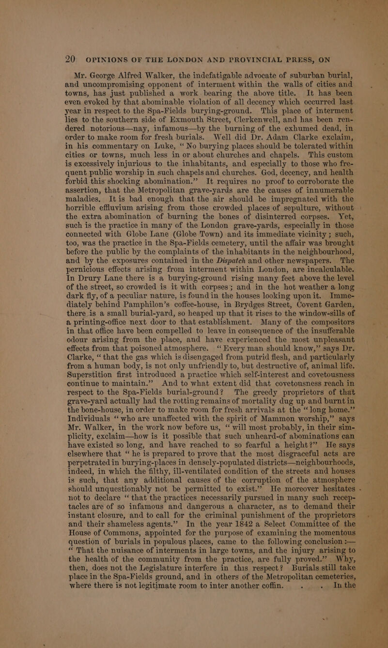 Mr. George Alfred Walker, the indefatigable advocate of suburban burial, and uncompromising opponent of interment within the walls of cities and towns, has just published a work bearing the above title. It has been even evoked by that abominable violation of all decency which occurred last year in respect to the Spa-Fields burying-ground. This place of interment lies to the southern side of Exmouth Street, Clerkenwell, and has been ren- dered notorious—nay, infamous—by the burning of the exhumed dead, in order to make room for fresh burials. Well did Dr. Adam Clarke exclaim, in his commentary on Luke, “ No burying places should be tolerated within cities or towns, much less in or about churches and chapels. This custom is excessively injurious to the inhabitants, and especially to those who fre- quent public worship in such chapels and churches. God, decency, and health forbid this shocking abomination.” It requires no proof to corroborate the assertion, that the Metropolitan grave-yards are the causes of innumerable maladies. It is bad enough that the air should be impregnated with the horrible effluvium arising from those crowded places of sepulture, without the extra abomination of burning the bones of disinterred corpses. Yet, such is the practice in many of the London grave-yards, especially in those connected with Globe Lane (Globe Town) and its immediate vicinity ; such, before the public by the complaints of the inhabitants in the neighbourhood, and by the exposures contained in the Dispatch and other newspapers. The pernicious effects arising from interment within London, are incalculable. In Drury Lane there is a burying-ground rising many feet above the level of the street, so crowded is it with corpses; and in the hot weather a long diately behind Pamphilon’s coffee-house, in Brydges Street, Covent Garden, there is a small burial-yard, so heaped up that it rises to the window-sills of a printing-office next door to that establishment. Many of the compositors in that office have been compelled to leave in consequence of the insufferable odour arising from the place, and have experienced the most unpleasant effects from that poisoned atmosphere. ‘“ Every man should know,” says Dr. Clarke, “that the gas which is disengaged from putrid flesh, and particularly from a human body, is not only unfriendly to, but destructive of, animal life. Superstition first introduced a practice which self-interest and covetousness continue to maintain.” And to what extent did that covetousness reach in respect to the Spa-Fields burial-ground? The greedy proprietors of that grave-yard actually had the rotting remains of mortality dug up and burnt in the bone-house, in order to make room for fresh arrivals at the “long home.” Individuals ‘‘ who are unaffected with the spirit of Mammon worship,” says Mr. Walker, in the work now before us, “ will most probably, in their sim- plicity, exclaim—how is it possible that such unheard-of abominations can have existed so long, and have reached to so fearful a height?” He says elsewhere that “ he is prepared to prove that the most disgraceful acts are perpetrated in burying-places in densely-populated districts—neighbourhoods, indeed, in which the filthy, ill-ventilated condition of the streets and houses is such, that any additional causes of the corruption of the atmosphere should unquestionably not be permitted to exist.” He moreover hesitates not to declare ‘‘ that the practices necessarily pursued in many such recep- tacles are of so infamous and dangerous a character, as to demand their instant closure, and to call for the criminal punishment of the proprietors and their shameless agents.” In the year 1842 a Select Committee of the House of Commons, appointed for the purpose of examining the momentous question of burials in populous places, came to the following conclusion :— “ That the nuisance of interments in large towns, and the injury arising to the health of the community from the practice, are fully proved.” Why, then, does not the Legislature interfere in this respect? Burials still take place in the Spa-Fields ground, and in others of the Metropolitan cemeteries, where there is not legitimate room to inter another coffin. , . . Inthe