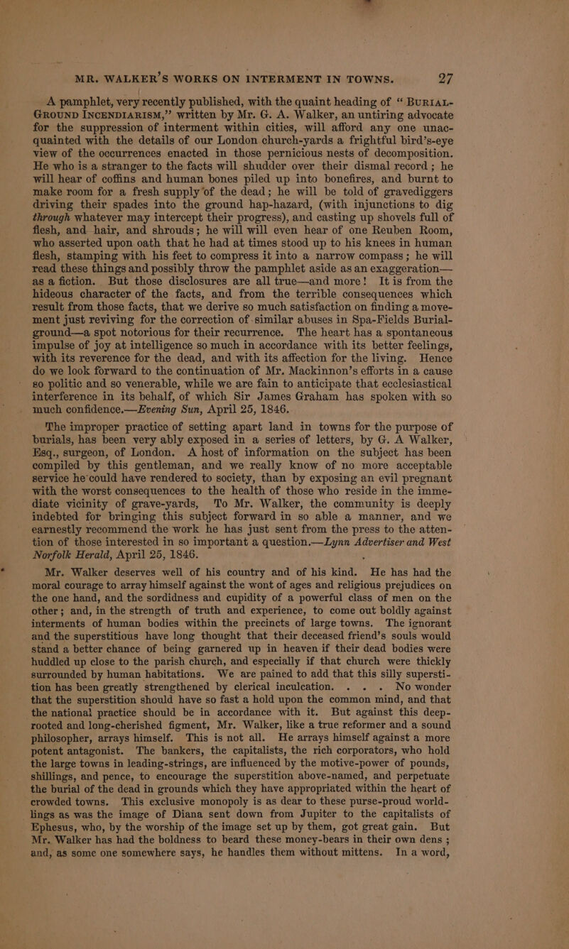 A pamphlet, very recently published, with the quaint heading of “ BuRIAL- GROUND INCENDIARISM,” written by Mr. G. A. Walker, an untiring advocate for the suppression of interment within cities, will afford any one unac- quainted with the details of our London church-yards a frightful bird’s-eye view of the occurrences enacted in those pernicious nests of decomposition. He who is a stranger to the facts will shudder over their dismal record ; he will hear of coffins and human bones piled up into bonefires, and burnt to make room for a fresh supply of the dead; he will be told of gravediggers driving their spades into the ground hap-hazard, (with injunctions to dig through whatever may intercept their progress), and casting up shovels full of flesh, and hair, and shrouds; he will will even hear of one Reuben Room, who asserted upon oath that he had at times stood up to his knees in human flesh, stamping with his feet to compress it into a narrow compass; he will read these things and possibly throw the pamphlet aside as an exaggeration— as a fiction. But those disclosures are all true—and more! It is from the hideous character of the facts, and from the terrible consequences which result from those facts, that we derive so much satisfaction on finding a move- ment just reviving for the correction of -similar abuses in Spa-Fields Burial- ground—a spot notorious for their recurrence. The heart has a spontaneous impulse of joy at intelligence so much in accordance with its better feelings, with its reverence for the dead, and with its affection for the living. Hence do we look forward to the continuation of Mr. Mackinnon’s efforts in a cause 80 politic and so venerable, while we are fain to anticipate that ecclesiastical interference in its behalf, of which Sir James Graham has spoken with so much confidence.—Evening Sun, April 25, 1846. The improper practice of setting apart land in towns for the purpose of burials, has been very ably exposed in a series of letters, by G. A Walker, Esq., surgeon, of London. A host of information on the subject has been compiled by this gentleman, and we really know of no more acceptable service he’could have rendered to society, than by exposing an evil pregnant with the worst consequences to the health of those who reside in the imme- diate vicinity of grave-yards, To Mr. Walker, the community is deeply indebted for bringing this subject forward in so able a manner, and we earnestly recommend the work he has just sent from the press to the atten- tion of those interested in so important a question.—Lynn Advertiser and West Norfolk Herald, April 25, 1846. Mr. Walker deserves well of his country and of his kind. He has had the moral courage to array himself against the wont of ages and religious prejudices on the one hand, and the sordidness and cupidity of a powerful class of men on the other; and, in the strength of truth and experience, to come out boldly against interments of human bodies within the precincts of large towns. The ignorant and the superstitious have long thought that their deceased friend’s souls would stand a better chance of being garnered up in heaven if their dead bodies were huddled up close to the parish church, and especially if that church were thickly surrounded by human habitations. We are pained to add that this silly supersti- tion has been greatly strengthened by clerical inculcation. . . . No wonder that the superstition should have so fast a hold upon the common mind, and that the nationa! practice should be in accordance with it. But against this deep- rooted and long-cherished figment, Mr. Walker, like a true reformer and a sound philosopher, arrays himself. This is not all. He arrays himself against a more potent antagonist. The bankers, the capitalists, the rich corporators, who hold the large towns in leading-strings, are influenced by the motive-power of pounds, shillings, and pence, to encourage the superstition above-named, and perpetuate the burial of the dead in grounds which they have appropriated within the heart of crowded towns. ‘This exclusive monopoly is as dear to these purse-proud world- lings as was the image of Diana sent down from Jupiter to the capitalists of Ephesus, who, by the worship of the image set up by them, got great gain. But Mr. Walker has had the boldness to beard these money-bears in their own dens ; and, as some one somewhere says, he handles them without mittens. In a word,